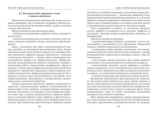 296
Раздел IV. Отдельные виды обязательств
§ 2. Возмещение вреда, причиненного жизни
и здоровью гражданина
Подлежит возмещению вред, причиненный: жизни или здо-
ровью гражданина; при исполнении договорных обязательств,
исполнении обязанностей военной службы, службы в милиции
и других обязанностей.
Объем возмещения при причинении вреда:
•утраченный потерпевшим заработок (доход), который он
мог бы иметь;
•дополнительные расходы на лечение, дополнительное пи-
тание, санитарно-курортное лечение, подготовку к другой про-
фессии.
Доход, полученный при утрате нетрудоспособности (пен-
сии, пособия), не учитывается при возмещении вреда. Размер
возмещения может быть увеличен законом или договором. Раз-
мер утраченного заработка (дохода) определяется с помощью
специального показателя — степени утраты потерпевшим тру-
доспособности (общей или профессиональной). Профессио-
нальной трудоспособностью является способность человека к
выполнению работы определенной квалификации, объема и
качества. Степень утраты профессиональной трудоспособности
выражается в процентном выражении (стойкое снижение спо-
собности осуществлять профессиональную деятельность). Уста-
новление степени утраты трудоспособности, как общей, так и
профессиональной, производится в государственных учрежде-
ниях медико-социальной экспертизы.
Размер возмещения утраченного заработка определяется в
процентах к среднемесячному заработку. Среднемесячный за-
работок равен сумме заработка за предшествующие двенадцать
месяцев, разделенной на двенадцать. Если потерпевший рабо-
тал менее года, то размер среднемесячного заработка опреде-
ляется следующим образом: сумма заработка за фактически от-
работанное время делится на фактически проработанное число
месяцев. При определении среднемесячного заработка должны
297
Глава 18. Внедоговорные обязательства
учитываться устойчивые изменения, улучшающие имуществен-
ное положение потерпевшего, — повышение заработной платы,
перевод на более высокооплачиваемую должность и т.д. В состав
заработка (дохода) потерпевшего включаются все виды оплаты
труда по месту основной работы и по совместительству, доходы
от предпринимательской деятельности, авторский гонорар.
Если потерпевший не работал, то для расчета среднеме-
сячного заработка учитывается по его желанию: заработок до
увольнения; обычный размер вознаграждения работника его
квалификации.
Изменение размера возмещения:
•потерпевший вправе требовать увеличения, если его тру-
доспособность уменьшилась из-за причинения повреждения
здоровья с момента присуждения ему возмещения;
•потерпевший вправе требовать увеличения, если имуще-
ственное положение ответственного лица улучшилось, а размер
возмещения было первоначально уменьшен в связи с этим об-
стоятельством;
•лицо, которое обязано возмещать вред, вправе требовать
уменьшения, если трудоспособность потерпевшего возросла;
•ответственный гражданин вправе требовать в судебном
порядке уменьшения, если его имущественное положение ухуд-
шилось в связи с инвалидностью либо достижением пенсионно-
го возраста, за исключением умышленного причинения вреда;
•подлежит индексации при повышении стоимости жизни.
Возмещение причиненного вреда производится ежемесяч-
но. По уважительным причинам суд может принять решение о
выплате причитающихся платежей единовременно, но не более
чем за три года. Расходы на лечение обычно выплачиваются еди-
новременно, но могут быть отложены на будущее время. Сроки
устанавливаются судом на основе заключений медицинской
экспертизы или по иным основаниям.
Вред, причиненный повреждением здоровья несовершеннолет-
него, ответственное лицо обязано возместить. Размер возмеще-
ния вреда, причиненного несовершеннолетнему до четырнад-
Copyright ОАО «ЦКБ «БИБКОМ» & ООО «Aгентство Kнига-Cервис»
 