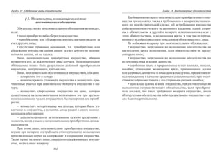 302
Раздел IV. Отдельные виды обязательств
§ 5. Обязательства, возникающие вследствие
неосновательного обогащения
Обязательство из неосновательного обогащения возникает,
если:
•лицо приобрело либо сберегло имущество;
•приобретение или сбережение имущества произведено за
счет другого лица;
•отсутствие правовых оснований, т.е. приобретение или
сбережение имущества одним лицом за счет другого не основа-
но ни на законе, ни на сделке.
Лицо, неосновательно приобретшее имущество, обязано
возвратить его, за исключением ряда случаев. Неосновательное
обогащение может быть результатом действий приобретателя
имущества, потерпевшего, третьих лиц.
Лицо, неосновательно обогатившееся имуществом, обязано:
– возвратить его в натуре;
– компенсировать стоимость имущества и возместить при-
чиненные убытки при невозможности вернуть имущество в на-
туре;
– возместить сбереженное имущество по цене, которая
существовала на день окончания пользования им при времен-
ном пользовании чужим имуществом без намерения его приоб-
рести;
– возместить потерпевшему все доходы, которые были из-
влечены из имущества, с момента, когда узнало о своем неосно-
вательном обогащении;
– уплатить проценты за пользование чужими средствами с
момента, когда узнало о неосновательном приобретении денеж-
ных средств.
При этом лицо, неосновательно приобретшее имущество,
вправе при возврате его требовать от потерпевшего возмещения
произведенных затрат на содержание и сохранение имущества.
Такое право не имеет лицо, умышлено удерживающее имуще-
ство, подлежащее возврату.
Глава 18. Внедоговорные обязательства
Требованияовозвратенеосновательноприобретенногоиму-
щества применяются также к требованиям о возврате исполнен-
ного по недействительной сделке, об истребовании имущества
собственником из чужого незаконного владения, одной сторо-
ны в обязательстве к другой о возврате исполненного в связи с
этим обязательством, о возмещении вреда, в том числе причи-
ненного недобросовестным поведением обогатившегося лица.
Не подлежит возврату при неосновательном обогащении:
•имущество, переданное во исполнение обязательства до
наступления срока исполнения, если обязательством не преду-
смотрено иное;
•имущество, переданное во исполнение обязательства по
истечении срока исковой давности;
•заработная плата и приравненные к ней платежи, пенсии,
пособия, стипендии, возмещение вреда, причиненного жизни
или здоровью, алименты и иные денежные суммы, предоставлен-
ные гражданину в качестве средства к существованию, при отсут-
ствии недобросовестности с его стороны и счетной ошибки;
•денежные суммы и иное имущество, предоставленные во
исполнение несуществующего обязательства, если приобрета-
тель докажет, что лицо, требующее возврата имущества, знало
об отсутствии обязательства либо предоставило имущество в це-
лях благотворительности.
Copyright ОАО «ЦКБ «БИБКОМ» & ООО «Aгентство Kнига-Cервис»
 
