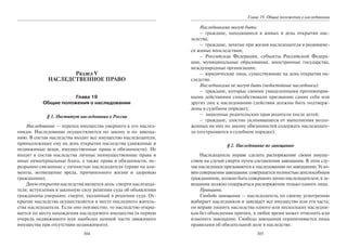 304
Раздел V
НАСЛЕДСТВЕННОЕ ПРАВО
Глава 19
Общие положения о наследовании
§ 1. Институт наследования в России
Наследование — переход имущества умершего к его наслед-
никам. Наследование осуществляется по закону и по завеща-
нию. В состав наследства входит все имущество наследодателя,
принадлежащее ему на день открытия наследства (движимые и
недвижимые вещи, имущественные права и обязанности). Не
входят в состав наследства личные неимущественные права и
иные нематериальные блага, а также права и обязанности, не-
разрывно связанные с личностью наследодателя (право на али-
менты, возмещение вреда, причиненного жизни и здоровью
гражданина).
Днем открытия наследства является день: смерти наследода-
теля; вступления в законную силу решения суда об объявлении
гражданина умершим; смерти, указанный в решении суда. От-
крытие наследства осуществляется в месте последнего житель-
ства наследодателя. Если оно неизвестно, то наследство откры-
вается по месту нахождения наследуемого имущества (в первую
очередь недвижимого или наиболее ценной части движимого
имущества при отсутствии недвижимого).
305
Глава 19. Общие положения о наследовании
Наследниками могут быть:
– граждане, находящиеся в живых в день открытия нас-
ледства;
– граждане, зачатые при жизни наследодателя и родившие-
ся живые впоследствии;
– Российская Федерация, субъекты Российской Федера-
ции, муниципальные образования, иностранные государства,
международные организации;
– юридические лица, существующие на день открытия на-
следства.
Наследниками не могут быть (недостойные наследники):
– граждане, которые своими умышленными противоправ-
ными действиями способствовали призванию самих себя или
других лиц к наследованию (действия должны быть подтверж-
дены в судебном порядке);
– лишенные родительских прав родители после детей;
– граждане, злостно уклонявшиеся от выполнения возло-
женных на них по закону обязанностей содержать наследодате-
ля (отстраняются в судебном порядке).
§ 2. Наследование по завещанию
Наследодатель вправе сделать распоряжение своим имуще-
ством на случай смерти путем составления завещания. В этом слу-
чае наследники призываются к наследованию по завещанию. Усло-
вия совершения завещания: совершается полностью дееспособным
гражданином; должно быть совершено лично наследодателем; в за-
вещании должно содержаться распоряжение только одного лица.
Принципы.
Свобода завещания — наследодатель по своему усмотрению
выбирает наследников и завещает все имущество или его часть;
он вправе лишить наследства одного или нескольких наследни-
ков без объяснения причин, в любое время может отменить или
изменить завещание. Свобода завещания ограничивается лишь
правилами об обязательной доле в наследстве.
Copyright ОАО «ЦКБ «БИБКОМ» & ООО «Aгентство Kнига-Cервис»
 