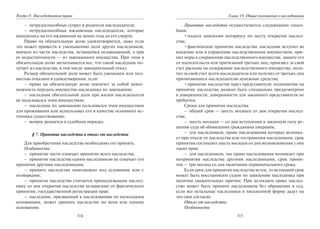 314
Раздел V. Наследственное право
– нетрудоспособные супруг и родители наследодателя;
– нетрудоспособные иждивенцы наследодателя, которые
находились на его иждивении не менее года до его смерти.
Право на обязательную долю удовлетворяется, даже если
это может привести к уменьшению доли других наследников,
вначале из части наследства, оставшейся незавещанной, а при
ее недостаточности — из завещанного имущества. При этом в
обязательную долю засчитывается все, что такой наследник по-
лучает из наследства, в том числе завещательный отказ.
Размер обязательной доли может быть уменьшен или пол-
ностью отказано в удовлетворении, если:
– право на обязательную долю повлечет за собой невоз-
можность передать имущество наследнику по завещанию;
– наследник обязательной доли при жизни наследодателя
не пользовался этим имуществом;
– наследник по завещанию пользовался этим имуществом
для проживания или использовал его в качестве основного ис-
точника существования;
– вопрос решается в судебном порядке.
§ 7. Принятие наследства и отказ от наследства
Для приобретения наследства необходимо его принять.
Особенности:
– принятие части означает принятие всего наследства;
– принятие наследства одним наследником не означает его
принятия другими наследниками;
– принять наследство невозможно под условиями или с
оговорками;
– принятое наследство считается принадлежащим наслед-
нику со дня открытия наследства независимо от фактического
принятия, государственной регистрации прав;
– наследник, призванный к наследованию по нескольким
основаниям, может принять наследство по всем или одному
основанию.
315
Глава 19. Общие положения о наследовании
Принятие наследства осуществляется следующими спосо-
бами:
•подача заявления нотариусу по месту открытия наслед-
ства;
•фактическое принятие наследства: наследник вступил во
владение или в управление наследственным имуществом; при-
нял меры к сохранению наследственного имущества, защите его
от посягательств или притязаний третьих лиц; произвел за свой
счет расходы на содержание наследственного имущества; опла-
тил за свой счет долги наследодателя или получил от третьих лиц
причитавшиеся наследодателю денежные средства;
•принятие наследства через представителя: полномочие на
принятие наследства должно быть специально предусмотрено
в доверенности; доверенности для законного представителя не
требуется.
Сроки для принятия наследства:
– общий срок — шесть месяцев со дня открытия наслед-
ства;
– шесть месяцев — со дня вступления в законную силу ре-
шения суда об объявлении гражданина умершим;
– для наследников, право наследования которых возника-
ет при отказе от наследства или отстранения наследников, срок
принятия составляет шесть месяцев со дня возникновения у них
таких прав;
– для наследников, чье право наследования возникает при
непринятии наследства другими наследниками, срок приня-
тия — три месяца со дня окончания первоначального срока.
Если срок для принятия наследства истек, то истекший срок
может быть восстановлен судом по заявлению наследника при
наличии уважительных причин. При истекшем сроке наслед-
ство может быть принято наследником без обращения в суд,
если все остальные наследники в письменной форме дадут на
это свое согласие.
Отказ от наследства.
Особенности:
Copyright ОАО «ЦКБ «БИБКОМ» & ООО «Aгентство Kнига-Cервис»
 