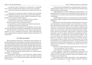316
Раздел V. Наследственное право
– наследник может отказаться от наследства с указанием
лица, в пользу которого отказывается, и без такого указания;
– отказ впоследствии не может быть изменен или взят об-
ратно;
– отказаться от наследства можно в течение шести месяцев
со дня открытия наследства, даже если наследство уже принято;
– отказаться можно в пользу любого наследника по заве-
щанию или по закону любой очереди;
– не допускается отказ с оговорками и под условием;
– отказ от части наследства не допускается.
В пользу других лиц не допускается отказ:
•от наследства, если наследнику подназначен наследник;
•от обязательной доли в наследстве;
•от имущества, наследуемого по завещанию, если все иму-
щество наследодателя завещано назначенным им наследникам.
Способы отказа от наследства: путем подачи заявления но-
тариусу по месту открытия наследства; через представителя,
если в доверенности специально предусмотрено полномочие на
такой отказ.
§ 8. Раздел наследства
Наследственное имущество, завещанное двум или более ли-
цам без определения доли каждого, наследуется ими в равных до-
лях. Причем режим завещанного имущества определяется как об-
щая долевая собственность наследников. Имущество может быть
разделено по соглашению между наследниками. При этом доля
каждого наследника может не соответствовать причитающейся
ему доли, указанной в свидетельстве о праве на наследство.
Раздел неделимой вещи осуществляется по определенным
правилам, т.е. наследник:
•обладавший совместно с наследодателем правом общей
собственности на неделимую вещь, имеет преимущественное
право на нее в счет своей наследственной доли перед другими
наследниками;
317
Глава 19. Общие положения о наследовании
•постоянно пользовавшийся неделимой вещью, имеет пре-
имущественное право на нее в счет своей наследственной доли
перед другими наследниками;
•проживающий в жилом помещении наследодателя и не
имеющий другого жилья, имеет преимущественное право на это
помещение в счет своей наследственной доли перед другими на-
следниками;
•проживавший совместно с наследодателем, имеет преиму-
щественное право на предметы обычной домашней обстановки
и обихода.
При разделе неделимой вещи и несоразмерности получен-
ного имущества с наследственной долей наследник, не имею-
щий преимущественного права, имеет право на другое иму-
щество из состава наследства или на денежную компенсацию
своей доли. А наследник, имеющий преимущественное право,
может его осуществить только после предоставления компен-
сации другим наследникам. При разделе имущества особое
внимание уделяется охране интересов несовершеннолетних,
недееспособных и ограниченно дееспособных граждан. Так,
если наследник был зачат при жизни наследодателя, но не
родился к моменту открытия наследства, то раздел наслед-
ства осуществляется только после его рождения. Если среди
наследников есть несовершеннолетние, недееспособные или
ограниченно дееспособные граждане, то соглашение о разделе
имущества составляется с уведомлением органа опеки и по-
печительства.
Одним из условий принятия наследства является принятие:
– всего наследства, а не его части;
– наследства без оговорок и дополнительных условий.
Таким образом, наследники, принявшие наследство, не
только приобретают права на имущество наследодателя, но и
отвечают по его долгам солидарно в пределах стоимости пере-
шедшего к нему имущества.
Кредиторы имеют право предъявлять свои требования в
пределах установленных законом сроков исковой давности.
Copyright ОАО «ЦКБ «БИБКОМ» & ООО «Aгентство Kнига-Cервис»
 