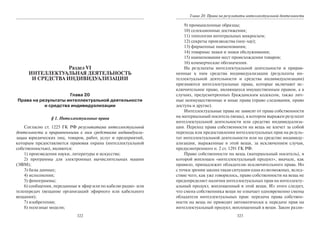 322
Раздел VI
ИНТЕЛЛЕКТУАЛЬНАЯ ДЕЯТЕЛЬНОСТЬ
И СРЕДСТВА ИНДИВИДУАЛИЗАЦИИ
Глава 20
Права на результаты интеллектуальной деятельности
и средства индивидуализации
§ 1. Интеллектуальные права
Согласно ст. 1225 ГК РФ результатами интеллектуальной
деятельности и приравненными к ним средствами индивидуали-
зации юридических лиц, товаров, работ, услуг и предприятий,
которым предоставляется правовая охрана (интеллектуальной
собственностью), являются:
1) произведения науки, литературы и искусства;
2) программы для электронных вычислительных машин
(ЭВМ);
3) базы данных;
4) исполнения;
5) фонограммы;
6) сообщения, переданные в эфир или по кабелю радио- или
телепередач (вещание организаций эфирного или кабельного
вещания);
7) изобретения;
8) полезные модели;
323
Глава 20. Права на результаты интеллектуальной деятельности
9) промышленные образцы;
10) селекционные достижения;
11) топологии интегральных микросхем;
12) секреты производства (ноу-хау);
13) фирменные наименования;
14) товарные знаки и знаки обслуживания;
15) наименования мест происхождения товаров;
16) коммерческие обозначения.
На результаты интеллектуальной деятельности и прирав-
ненные к ним средства индивидуализации (результаты ин-
теллектуальной деятельности и средства индивидуализации)
признаются интеллектуальные права, которые включают ис-
ключительное право, являющееся имущественным правом, а в
случаях, предусмотренных Гражданским кодексом, также лич-
ные неимущественные и иные права (право следования, право
доступа и другие).
Интеллектуальные права не зависят от права собственности
на материальный носитель (вещь), в котором выражен результат
интеллектуальной деятельности или средство индивидуализа-
ции. Переход права собственности на вещь не влечет за собой
перехода или предоставления интеллектуальных прав на резуль-
тат интеллектуальной деятельности или на средство индивиду-
ализации, выраженные в этой вещи, за исключением случая,
предусмотренного п. 2 ст. 1291 ГК РФ.
Право собственности на вещь (материальный носитель), в
которой воплощен «интеллектуальный продукт», вначале, как
правило, принадлежит обладателю исключительного права. Но
с точки зрения закона такая ситуация одна из возможных, вслед-
ствие чего, как уже говорилось, право собственности на вещь не
предопределяет наличия интеллектуальных прав на интеллекту-
альный продукт, воплощенный в этой вещи. Из этого следует,
что смена собственника вещи не означает одновременно смены
обладателя интеллектуальных прав: передача права собствен-
ности на вещь не приводит автоматически к передаче прав на
интеллектуальный продукт, воплощенный в вещи. Закон разли-
Copyright ОАО «ЦКБ «БИБКОМ» & ООО «Aгентство Kнига-Cервис»
 