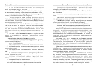 48
Раздел I. Общие положения
– на день регистрации общества должно быть оплачено не
менее половины уставного капитала;
– общество может быть реорганизовано или ликвидирова-
но по общим основаниям (по решению участников или суда);
– общество может быть преобразовано в акционерное об-
щество или в производственный кооператив;
– участник общества может продать свою долю другим
участникам или третьим лицам, если иное не предусмотрено в
учредительных документах. Другие участники имеют преиму-
щественное право покупки;
– доля в уставном капитале общества переходит по наслед-
ству, если для этого не требуется согласия других участников,
которое может быть предусмотрено в учредительных докумен-
тах. При отсутствии такого согласия наследнику должна быть
выплачена стоимость его доли или выделено имущество в на-
туре;
– участник в любое время может выйти из общества неза-
висимо от согласия других участников с выплатой ему стоимо-
сти его доли.
Учредительные документы должны содержать:
– наименование юридического лица с указанием организа-
ционно-правовой формы;
– место его нахождения;
– порядок управления деятельностью юридического лица;
– условия о размере уставного капитала общества, долей
каждого участника;
– о размере, составе, сроках и порядке внесения ими вкла-
дов;
– об ответственности участников за нарушение обязанно-
стей по внесению вкладов;
– о составе и компетенции органов управления обще-
ством;
– о порядке принятия ими решений;
– иные сведения.
Высшим органом является общее собрание участников.
49
Глава 3. Физические и юридические лица как субъекты…
Создается исполнительный орган — правление (коллеги-
альный) или директор (единоличный).
К исключительной компетенции общего собрания участни-
ков относятся:
•изменение устава общества, размера его уставного капи-
тала;
•образование исполнительных органов общества и досроч-
ное прекращение их полномочий;
•утверждение годовых отчетов и бухгалтерских балансов
общества и распределение его прибылей и убытков;
•решение о реорганизации или ликвидации общества;
•избрание ревизионной комиссии (ревизора) общества;
•иные вопросы.
Обществом с дополнительной ответственностью признается
общество, учрежденное одним или несколькими лицами, устав-
ный капитал которого разделен на доли и участники которого
солидарно несут субсидиарную ответственность по его обяза-
тельствам своим имуществом в одинаковом для всех размере к
стоимости их вкладов.
Признаки: учреждается одним или несколькими лицами;
уставный капитал раздел на доли участников; участники со-
лидарно несут ответственность по обязательствам общества;
участники отвечают своим имуществом в одинаковом размере к
стоимости их вкладов
Общество с дополнительной ответственностью отличается
от общества с ограниченной ответственностью наличием до-
полнительной ответственности участников по обязательствам
общества своим личным имуществом.
Субсидиарная ответственность — ответственность участни-
ков в случае недостаточности у общества собственных средств
для покрытия долгов. Однако участники отвечают не всем своим
имуществом, а заранее определенной его частью в определенном
размере к стоимости вклада. Правила об обществах с ограничен-
ной ответственностью применяются к обществам с дополнитель-
ной ответственностью, если иное не предусмотрено законом.
Copyright ОАО «ЦКБ «БИБКОМ» & ООО «Aгентство Kнига-Cервис»
 