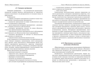 58
Раздел I. Общие положения
§ 9. Унитарное предприятие
Унитарное предприятие — это коммерческая организация,
имущество которой является собственностью ее учредителя,
остается неделимым и не распределяется по вкладам между ее
работниками.
Особенности:
– в форме унитарного предприятия создаются только госу-
дарственные и муниципальные предприятия;
– имущество принадлежит на праве хозяйственного веде-
ния или оперативного управления;
– орган управления унитарным предприятием — руководи-
тель, который назначается собственником;
– унитарное предприятие отвечает по своим обязатель-
ствам всем принадлежащим имуществом;
– собственник казенного предприятия несет субсидиарную
ответственность по обязательствам такого предприятия;
– унитарное предприятие не отвечает по обязательствам
собственника его имущества;
– учредительным документом является устав.
Устав утверждается уполномоченным государственным ор-
ганом. Должен содержать: наименование; место нахождения;
цели, предмет, виды деятельности; наименование органа уни-
тарного предприятия (руководитель, директор, генеральный
директор); перечень фондов, создаваемых унитарным предпри-
ятием, размеры, порядок формирования и использования этих
фондов; иные предусмотренные законом сведения.
Права собственника предприятия:
– принимает решение о создании;
– определяет цели, предмет, виды деятельности;
– утверждает устав унитарного предприятия;
– формирует уставный фонд;
– назначает на должность руководителя;
– утверждает бухгалтерскую отчетность и отчеты;
– дает согласие на распоряжение недвижимым имуществом;
59
Глава 3. Физические и юридические лица как субъекты…
– осуществляет контроль над использованием по назначе-
нию и сохранностью имущества;
– имеет иные права.
Единоличным исполнительным органом управления яв-
ляется руководитель унитарного предприятия (директор, гене-
ральный директор), который назначается собственником иму-
щества, подотчетен ему и организует выполнение его решений.
Реорганизация и ликвидация унитарного предприятия осу-
ществляется по решению собственника имущества, уполномо-
ченного государственного органа или решению суда.
Унитарными предприятиями, основанными на праве хозяй-
ственного ведения, являются государственные и муниципаль-
ные унитарные предприятия, имеющие право владеть, пользо-
ваться и распоряжаться имуществом собственника в пределах,
установленных законом. Унитарными предприятиями, осно-
ванными на праве оперативного управления, являются казен-
ные предприятия, имеющие право владеть, пользоваться и рас-
поряжаться закрепленным за ними имуществом собственника
в пределах, установленных законом и только в соответствии с
целями их деятельности, заданиями собственника и назначени-
ем имущества.
§ 10. Общественные и религиозные
организации (объединения)
Общественными и религиозными организациями (объединения-
ми) являются добровольные объединения граждан, объединен-
ных общностью интересов для удовлетворения духовных или
иных нематериальных потребностей.
Особенности: некоммерческая организация; вправе осу-
ществлять предпринимательскую деятельность для достижения
уставных целей; граждане-участники на переданное имущество
не сохраняют права собственности; граждане-участники не от-
вечают по обязательствам организации, а организации — по
обязательствам своих членов.
Copyright ОАО «ЦКБ «БИБКОМ» & ООО «Aгентство Kнига-Cервис»
 