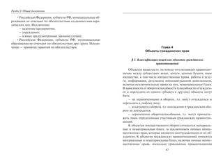 Раздел I. Общие положения
•Российская Федерация, субъекты РФ, муниципальные об-
разования не отвечают по обязательствам созданных ими юри-
дических лиц. Исключение:
– казенные предприятия;
– учреждения;
– в иных предусмотренных законом случаях;
•Российская Федерация, субъекты РФ, муниципальные
образования не отвечают по обязательствам друг друга. Исклю-
чение — принятие гарантий по обязательствам.
67
Глава 4
Объекты гражданских прав
§ 1. Классификация вещей как объектов гражданских
правоотношений
Объектом является то, по поводу чего возникает правоотно-
шение между субъектами: вещи, деньги, ценные бумаги, иное
имущество, в том числе имущественные права, работы и услу-
ги, информация, результаты интеллектуальной деятельности,
включая исключительные права на них, нематериальные блага.
В зависимости от оборотоспособности (способности отчуждать-
ся и переходить от одного субъекта к другому) объекты могут
быть:
– не ограниченными в обороте, т.е. могут отчуждаться и
переходить к любому лицу;
– изъятыми из оборота, т.е. нахождение в гражданском обо-
роте не допускается;
– ограниченно оборотоспособными, т.е. могут принадле-
жать лишь определенным участникам гражданских правоотно-
шений.
К объектам имущественного оборота относятся материаль-
ные и нематериальные блага, за исключением личных неиму-
щественных прав, которые являются неотчуждаемыми от их об-
ладателя. К объектам гражданских правоотношений относятся
материальные и нематериальные блага, включая личные неиму-
щественные права, поскольку гражданские правоотношения
Copyright ОАО «ЦКБ «БИБКОМ» & ООО «Aгентство Kнига-Cервис»
 