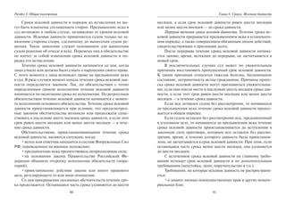 90
Раздел I. Общие положения
Сроки исковой давности и порядок их исчисления не мо-
гут быть изменены соглашением сторон. Предъявление иска в
суд возможно в любом случае, независимо от сроков исковой
давности. Исковая давность применяется судом только по за-
явлению стороны спора, сделанному до вынесения судом ре-
шения. Такое заявление служит основанием для вынесения
судом решения об отказе в иске. Перемена лиц в обязательстве
не влечет за собой изменения срока исковой давности и по-
рядка его исчисления.
Течение срока исковой давности начинается со дня, когда
лицо узнало или должно было узнать о нарушении своего права.
С этого момента у лица возникает право на предъявление иска
в суд. В ряде случаев момент начала течения срока исковой дав-
ности определяется законом. Так, по обязательствам с точно
определенным сроком исполнения течение исковой давности
начинается по окончании срока их исполнения. По регрессным
обязательствам течение исковой давности начинается с момен-
та исполнения основного обязательства. Течение срока исковой
давности приостанавливается при условии, что предусмотрен-
ные законом обстоятельства возникли или продолжали суще-
ствовать в последние шесть месяцев срока давности, а если этот
срок равен шести месяцам или менее шести месяцев — в тече-
ние срока давности.
Обстоятельствами, приостанавливающими течение срока
исковой давности, являются ситуации, когда:
•истец или ответчик находится в составе Вооруженных Сил
РФ, переведенных на военное положение;
•предъявлению иска препятствовала непреодолимая сила;
•на основании закона Правительство Российской Фе-
дерации объявило отсрочку исполнения обязательств (мора-
торий);
•приостановлено действие закона или иного правового
акта, регулирующего то или иное отношение.
Со дня прекращения указанных обстоятельств течение сро-
ка продолжается. Остающаяся часть срока удлиняется до шести
91
Глава 6. Сроки. Исковая давность
месяцев, а если срок исковой давности равен шести месяцам
или менее шести месяцев — до срока давности.
Перерыв течения срока исковой давности. Течение срока ис-
ковой давности прерывается предъявлением иска в установлен-
ном порядке, а также совершением обязанным лицом действий,
свидетельствующих о признании долга.
После перерыва течение срока исковой давности начина-
ется заново; время, истекшее до перерыва, не засчитывается в
новый срок.
В исключительных случаях суд может по уважительным
причинам восстановить пропущенный срок исковой давности.
К таким причинам относится тяжелая болезнь, беспомощное
состояние, неграмотность истца-гражданина. Причины пропу-
ска срока исковой давности могут признаваться уважительны-
ми, если они имели место в последние шесть месяцев срока дав-
ности, а если этот срок равен шести месяцам или менее шести
месяцев — в течение срока давности.
Если иск оставлен судом без рассмотрения, то начавшееся
до предъявления иска течение срока исковой давности продол-
жается в общем порядке.
Если судом оставлен без рассмотрения иск, предъявленный
в уголовном деле, то начавшееся до предъявления иска течение
срока исковой давности приостанавливается до вступления в
законную силу приговора, которым иск оставлен без рассмо-
трения; время, в течение которого давность была приостанов-
лена, не засчитывается в срок исковой давности. При этом, если
остающаяся часть срока менее шести месяцев, она удлиняется
до шести месяцев.
С истечением срока исковой давности по главному требо-
ванию истекает срок исковой давности и по дополнительным
требованиям (неустойка, залог, поручительство и т.п.).
Требования, на которые исковая давность не распространя-
ется:
•о защите личных неимущественных прав и других немате-
риальных благ;
Copyright ОАО «ЦКБ «БИБКОМ» & ООО «Aгентство Kнига-Cервис»
 