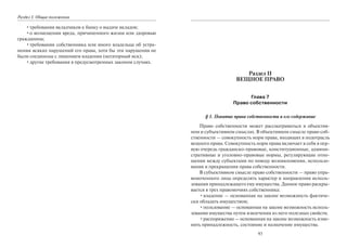 Раздел I. Общие положения
•требования вкладчиков к банку о выдаче вкладов;
•о возмещении вреда, причиненного жизни или здоровью
гражданина;
•требования собственника или иного владельца об устра-
нении всяких нарушений его права, хотя бы эти нарушения не
были соединены с лишением владения (негаторный иск);
•другие требования в предусмотренных законом случаях.
93
Раздел II
ВЕЩНОЕ ПРАВО
Глава 7
Право собственности
§ 1. Понятие права собственности и его содержание
Право собственности может рассматриваться в объектив-
ном и субъективном смыслах. В объективном смысле право соб-
ственности — совокупность норм права, входящих в подотрасль
вещного права. Совокупность норм права включает в себя в пер-
вую очередь гражданско-правовые, конституционные, админи-
стративные и уголовно-правовые нормы, регулирующие отно-
шения между субъектами по поводу возникновения, использо-
вания и прекращения права собственности.
В субъективном смысле право собственности — право упра-
вомоченного лица определять характер и направления исполь-
зования принадлежащего ему имущества. Данное право раскры-
вается в трех правомочиях собственника:
•владение — основанная на законе возможность фактиче-
ски обладать имуществом;
•пользование — основанная на законе возможность исполь-
зования имущества путем извлечения из него полезных свойств;
•распоряжение — основанная на законе возможность изме-
нять принадлежность, состояние и назначение имущества.
Copyright ОАО «ЦКБ «БИБКОМ» & ООО «Aгентство Kнига-Cервис»
 