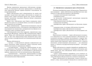 94
Раздел II. Вещное право
Данные правомочия принадлежат собственнику одновре-
менно, по отдельности они могут принадлежать и несобствен-
нику (арендатор обладает правом владения и пользования, но
не распоряжением).
Права собственника могут ограничиваться по закону или
договору: осуществляя свои права, собственник не должен на-
рушать закон, права и интересы других лиц, должен соблюдать
целевое назначение отдельных объектов (жилые помещения,
земельные участки).
Кроме того, собственник несет бремя содержания своего
имущества и риск его случайной гибели, если иное не предусмо-
трено законом или договором.
Право собственности — закрепленная возможность лица по
своему усмотрению владеть, пользоваться и распоряжаться при-
надлежащим ему имуществом, одновременно неся бремя его со-
держания и риск случайной гибели.
Собственниками могут быть граждане, юридические лица,
Российская Федерация, субъекты РФ, муниципальные образо-
вания. Права всех собственников защищаются равным спосо-
бом, но при этом определенные виды имущества могут нахо-
диться только в государственной или муниципальной собствен-
ности.
Формы собственности:
– частная — в собственности граждан и юридических лиц
может находиться любое имущество, кроме отдельных видов
имущества изъятых из гражданского оборота.
– государственная — имущество, принадлежащее на пра-
ве собственности Российской Федерации, ее субъектам, земля
и другие природные ресурсы, не находящиеся в собственности
граждан, юридических лиц или муниципальных образований;
– муниципальная — имущество, принадлежащее на праве
собственности городским и сельским поселениям, а также дру-
гим муниципальным образованиям.
95
Глава 7. Право собственности
§ 2. Приобретение и прекращение права собственности
Основания приобретения права собственности. Первоначаль-
ные основания – право собственности приобретается вне зави-
симости от прав предшествующего собственника:
•создание (изготовление) новой вещи;
•переработка вещи;
•на результаты хозяйственной эксплуатации имущества
(продукцию, плоды, доходы);
•сбор общедоступных для сбора вещей;
•самовольная постройка;
•приобретение права собственности на бесхозное имуще-
ство;
•движимые вещи, от которых собственник отказался;
•приобретение права собственности на находку;
•приобретение права собственности на безнадзорных жи-
вотных;
•клад.
Производные основания – право собственности возника-
ет в зависимости от воли предшествующего собственника: на
основании договора; в порядке наследования; в порядке пра-
вопреемства при реорганизации юридического лица. Факт соз-
дания новой вещи порождает право собственности с момента
окончания соответствующей деятельности — для движимых
вещей, а с момента государственной регистрации — для недви-
жимости.
Право собственности в порядке переработки приобретается:
•собственником материалов, из которых изготовлена дви-
жимая вещь, при этом собственник обязан возместить стои-
мость переработки;
•лицом, осуществившим переработку, если стоимость та-
кой работы значительно превышает стоимость материалов, при
этом собственник обязан возместить стоимость материалов.
Право собственности на продукцию, плоды и доходы воз-
никает у лица, использующего имущество на законном осно-
Copyright ОАО «ЦКБ «БИБКОМ» & ООО «Aгентство Kнига-Cервис»
 