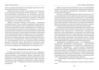 104
Раздел II. Вещное право
щегося на праве пожизненного наследуемого владения и посто-
янного (бессрочного) пользования.
Изъятие земельного участка, используемого не по назначению.
Если земельный участок имеет целевое назначение — для сель-
скохозяйственного производства или жилищного строитель-
ства, но не используется в течение трех лет, он может быть изъят
у собственника. Установленный срок не включает в себя время
на освоение участка, время, в течение которого он не мог ис-
пользоваться из-за стихийных бедствий.
Изъятие земельного участка, используемого с нарушением
законодательства. В случае грубого нарушения правил рацио-
нального использования земли, установленных земельным за-
конодательством (уничтожение плодородного слоя почвы), или
если использование земельного участка приводит к существен-
ному снижению плодородия сельскохозяйственных земель либо
значительно ухудшает экологическую обстановку (загрязнение
земель производственными отходами), или в случае ненадлежа-
щего использования земель по вышеуказанным основаниям —
решение об изъятии принимает орган государственный власти
или местного самоуправления. Собственник вправе согласить-
ся с таким решением, после чего земельный участок подлежит
продаже с публичных торгов, либо может не согласиться с ним.
В таком случае орган, принявший решение об изъятии земель-
ного участка, обращается с требованием о его продаже в суд.
§ 4. Право собственности на жилые помещения
К жилым помещениям относятся жилые дома, квартиры в
многоквартирных домах, жилые комнаты и иные помещения,
предназначенные для проживания. Жилые помещения могут
принадлежать гражданам на праве частной собственности. Соб-
ственнику жилого помещения принадлежит право владения,
пользования и распоряжения. Единственное условие осущест-
вления своих прав — соблюдение целевого назначения жилого
помещения.
105
Глава 7. Право собственности
Жилые помещения предназначены только для проживания
граждан. Не допускается размещение собственником промыш-
ленного производства, предприятий, учреждений и организа-
ций в жилых помещениях.
Одним из способов приобретения права собственности яв-
ляется приватизация. Под приватизацией понимается передача
на безвозмездной основе жилого помещения из государствен-
ной или муниципальной собственности в частную при согласии
всех совместно проживающих членов семьи. Жилое помещение
может быть передано в совместную или долевую собственность.
Право собственности на жилое помещение возникает с момента
его государственной регистрации в установленном порядке.
Собственник квартиры в многоквартирном доме имеет долю
в праве собственности на общее имущество дома: несущие кон-
струкции дома, механическое, электрическое, санитарно-тех-
ническое и иное оборудование за пределами или внутри квар-
тиры, обслуживающее более одной квартиры. Отчуждение этой
доли невозможно отдельно от права собственности на квартиру.
Для обеспечения надлежащей эксплуатации общего имуще-
ства в многоквартирном доме собственники жилых помещений
вправе образовывать товарищество собственников жилья.
Товарищество собственников жилья — это добровольное не-
коммерческое объединение домовладельцев — собственников
помещений, объединившихся для совместного управления кон-
доминиумом. Кондоминиум — единый комплекс недвижимого
имущества: лестницы, лифты, крыши, технические этажи и под-
валы; механическое, электрическое, сантехническое и иное обо-
рудование, находящееся за пределами или внутри помещений и
обслуживающее более одного помещения, а также прилегающие
земельные участки в установленных границах с элементами озеле-
нения и благоустройства. Домовладельцы обязаны:
– обеспечивать надлежащее содержание и ремонт общего
имущества;
– нести расходы на содержание и ремонт общего имуще-
ства;
Copyright ОАО «ЦКБ «БИБКОМ» & ООО «Aгентство Kнига-Cервис»
 