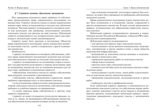 110
Раздел II. Вещное право
§ 7. Сервитут: понятие, обременение, прекращение
Под сервитутом понимается право требовать от собствен-
ника предоставления права ограниченного пользования его
имуществом. Сервитут является одним из видов ограниченных
вещных прав, может устанавливаться в частных или публичных
интересах. Частный сервитут устанавливается в интересах одно-
го или нескольких лиц (например, использование соседнего
земельного участка для прохода на свой участок). Публичный
сервитут устанавливается для неопределенного круга лиц (про-
кладка и эксплуатация линий электропередачи).
Сервитут может быть срочным и постоянным. Объектом
права ограниченного пользования чужим имуществом являют-
ся земельный участок, здания и сооружения и другое недвижи-
мое имущество.
Особенности:
•сервитут устанавливается в интересах собственника, субъ-
екта права пожизненного наследуемого владения или постоян-
ного (бессрочного) владения на соседний земельный участок;
•сервитут устанавливается по соглашению сторон и подле-
жит государственной регистрации в порядке регистрации прав
на недвижимое имущество или на основании решения суда по
иску лица, требующего установления сервитута;
•обременение земельного участка не лишает собственника
прав владения, пользования и распоряжения;
•собственник участка, обремененного сервитутом, вправе
требовать соразмерную плату за пользование участком;
•если установление сервитута делает невозможным исполь-
зование земельного участка по назначению, собственник вправе
требовать в судебном порядке его прекращения;
•в случае перехода права собственности к другому лицу
сервитут сохраняется;
•сервитут не может отчуждаться путем купли-продажи, за-
лога и т.д. лицам, не являющимся собственниками имущества,
для обеспечения использования которых он был установлен;
111
Глава 7. Право собственности
•при отпадении оснований, для которых сервитут был уста-
новлен, он может быть прекращен по требованию собственника
земельного участка.
Право ограниченного пользования чужим имуществом мо-
жет быть установлено и в отношении зданий, сооружений и
другого недвижимого имущества. В таких случаях применяются
правила, установленные для обременения сервитутом земель-
ных участков.
Публичный сервитут устанавливается законами и норма-
тивными актами Российской Федерации, субъектов РФ и орга-
нов местного самоуправления.
Публичный сервитут устанавливается:
•для прохода или проезда через земельный участок;
•использования в целях ремонта коммунальных, инженер-
ных, электрических и других линий и сетей, а также объектов
транспортной инфраструктуры;
•размещения на земельном участке межевых и геодезиче-
ских знаков и подъездов к ним;
•проведения дренажных работ на земельном участке;
•забора воды и водопоя;
•прогона скота через земельный участок;
•сенокоса или пастьбы скота на земельных участках в опре-
деленные сроки;
•использования в целях охоты, ловли рыбы в расположен-
ном на земельном участке замкнутом водоеме;
•проведения изыскательских, исследовательских и других
работ;
•свободного доступа к прибрежной полосе.
Если публичный сервитут приводит к невозможности ис-
пользования земельного участка, его собственник вправе требо-
вать: изъятия земельного участка путем выкупа и возмещения
убытков органом, установившим публичный сервитут; предо-
ставления равноценного земельного участка с возмещением
убытков.
Copyright ОАО «ЦКБ «БИБКОМ» & ООО «Aгентство Kнига-Cервис»
 