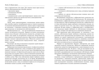 116
Раздел II. Вещное право
мых к нарушителям этих прав. Для защиты таких прав исполь-
зуются общегражданские способы защиты:
•признание права;
•возмещение убытков;
•самозащита;
•неприменение судом противоречащего закону акта госу-
дарственного органа или органа местного самоуправления;
•взыскание неустойки;
•иные.
Также закон предусматривает специальные вещно-право-
вые способы защиты: истребование вещи из чужого незаконно-
го владения (виндикационный иск); защиту прав от нарушений,
не связанных с лишением владения (негаторный иск); защиту
прав владельца, не являющегося собственником.
Виндикационный иск — иск об истребовании имущества из
чужого незаконного владения. Правом на подачу виндикаци-
онного иска обладает собственник имущества, который дока-
зывает свое право на истребуемое имущество. Ответчиком по
иску является незаконный владелец, фактически обладающий
вещью в момент предъявления иска. Объектом данного иска
может быть индивидуально-определенная вещь, сохранив-
шаяся в натуре.
Различают два вида незаконного владения чужой вещью —
добросовестное и недобросовестное.
Добросовестноевладениепредполагает,чтофактическийвла-
делец приобрел имущество у лица, который не имел права его от-
чуждать, о чем владелец не знал и не мог знать. Недобросовестное
владение означает, что фактический владелец знает или по обсто-
ятельствам дела должен знать о своем незаконном владении. Ис-
требование у недобросовестного владельца имущества возможно
в любом случае. При этом собственник вправе требовать возме-
щения всех доходов, полученных им за это время. Истребование
имущества, приобретенного добросовестным собственником по
возмездной сделке у лица, не имевшего права на его отчуждение,
возможно только в случаях, когда имущество:
Глава 7. Право собственности
– утеряно собственником или лицом, которому было пере-
дано во владение;
– похищено у собственника или у лица, которому передано
во владение;
– выбыло по другим обстоятельствам помимо воли соб-
ственника или владельца.
Истребование имущества у добросовестного владельца воз-
можно, если оно приобретено им безвозмездно. Не допускается
истребование у добросовестного владельца денег и ценных бумаг
на предъявителя. При истребовании имущества у добросовестно-
го лица собственник вправе требовать возмещения доходов, ко-
торые он получил после того, как узнал о своем неправомерном
владении. В свою очередь, и добросовестный, и недобросовест-
ный владельцы вправе требовать от собственника возмещения
расходов, которые они произвели на содержание имущества.
При нарушении прав собственника, не связанных с вла-
дением, собственник вправе требовать устранения данных на-
рушений путем предъявления негаторного иска. Такой иск на-
правлен на защиту правомочий пользования и распоряжения
имущества. Таким нарушением является, например, установле-
ние входной двери так, что в открытом состоянии она ограничи-
вает вход или выход истца из соседней двери.
Правом на предъявление обладает собственник или иной
законный владелец имущества. Объектом требований является
устранение длящегося правонарушения, существовавшего до мо-
мента предъявления иска. В связи с этим на негаторной иск не
распространяется срок исковой давности. После устранения пре-
пятствий к распоряжению или пользованию собственник вправе
предъявить требования о возмещении причиненных убытков.
Права на истребование имущества из чужого незаконного
владения, а также требование о прекращении нарушений прав,
не связанных с лишением владения, принадлежат, кроме соб-
ственника, лицу, владеющему имуществом на праве пожизнен-
ного наследуемого владения, хозяйственного ведения, опера-
тивного управления и на ином законном основании.
Copyright ОАО «ЦКБ «БИБКОМ» & ООО «Aгентство Kнига-Cервис»
 