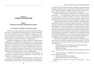10
Раздел I
ОБЩИЕ ПОЛОЖЕНИЯ
Глава 1
Понятие и система гражданского права
§ 1. Понятие и принципы гражданского права
Гражданское право представляет собой совокупность право-
вых норм, регулирующих имущественные и личные неимуще-
ственные отношения между участниками гражданского обо-
рота, основанные на равенстве сторон, их независимости и
имущественной самостоятельности в целях осуществления ими
своих гражданских прав, интересов и потребностей.
Предметом гражданского права являются общественные
отношения, регулирующие имущественные и личные неиму-
щественные отношения между управомоченным и обязанным
лицами. Под имущественными отношениями понимаются от-
ношения, возникающие по поводу приобретения, использо-
вания и отчуждения имущества. Предметом таких отношений
выступают материальные блага: вещи, деньги, ценные бумаги,
имущественные права, работы и услуги, информация.
Личные неимущественные отношения подразделяются на
отношения, связанные с имущественными, и отношения, не
связанные с имущественными.
Итак, личные неимущественные отношения, связанные с иму-
щественными, представляют собой отношения по созданию и
использованию результатов интеллектуальной деятельности,
11
Глава 1. Понятие и система гражданского права
а также средств индивидуализации товаров и производителей.
Данные отношения хотя и связанны непосредственно с лицом,
их создавшим (автором, изобретателем), однако могут переда-
ваться другим лицам для их использования или защиты.
Личные неимущественные отношения, не связанные с имуще-
ственными, — это отношения по поводу таких нематериальных
благ, как жизнь и здоровье человека, имя, честь и достоинство,
неприкосновенность частной жизни, жилища. Данные блага
неотделимы от человека и не могут передаваться другим лицам.
Любая сфера жизнедеятельности человека, любая функцио-
нирующая система или научная теория независимо от своей при-
роды или сложности всегда базируются на каких-либо исходных,
руководящих положениях. Причем эти положения не случайны
или хаотичны, а всегда обусловлены закономерностями суще-
ствования и развития определенного общества в определенный
период времени. Такие исходные, руководящие положения при-
нято именовать принципами1
. Очевидно, что правовая система
Российской Федерации, и в частности гражданское право, так-
же опирается на свои принципы, которые имеют руководящее и
основополагающее значение в любых правоотношениях.
Принципами гражданского права являются основополагаю-
щие начала, на которые опирается право и которые в силу за-
крепления их в законодательстве имеют обязательный характер.
Это принципы:
– равенства участников гражданских правоотношений;
– неприкосновенности собственности;
– свободы договора;
– недопустимости произвольного вмешательства в частные
дела;
– диспозитивности в приобретении, осуществлении и за-
щите гражданских прав;
– запрета злоупотребления правом;
– всемерной охраны гражданских прав.
1
Термин «принцип» образован от латинского слова «principium» — основа
или начало.
Copyright ОАО «ЦКБ «БИБКОМ» & ООО «Aгентство Kнига-Cервис»
 