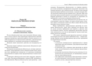 118
Раздел III
ОБЯЗАТЕЛЬСТВЕННОЕ ПРАВО
Глава 8
Общие положения об обязательствах
§ 1. Обязательство: понятие,
основания возникновения, стороны
В силу обязательства одно лицо (должник) обязано совер-
шить в пользу другого лица (кредитора) определенное действие
(передать имущество, выполнить работу, уплатить деньги и т.п.)
либо воздержаться от определенного действия, а кредитор имеет
право требовать от должника исполнения его обязанности.
Должник может выполнить действие или воздержаться от
него.
Кредитор вправе требовать выполнения обязанности (дей-
ствия или бездействия).
Основания возникновения обязательств: договор; причине-
ние вреда; односторонняя сделка (завещательный отказ); реше-
ние суда; приобретение имущества, по законным основаниям
(изготовление из сырья); иные предусмотренные в законе осно-
вания.
Сторонами в обязательстве могут быть граждане, юридиче-
ские лица, Российская Федерация, субъекты РФ, муниципаль-
ные образования. Простое обязательство: один кредитор — один
119
Глава 8. Общие положения об обязательствах
должник. Осложненное обязательство: со стороны кредито-
ра и (или) должника одновременно выступают несколько лиц
(множественность лиц в обязательстве). В таком случае каждый
кредитор вправе требовать исполнения, а каждый должник обя-
зан исполнить обязательство в равной доле с другими. При этом
истечение срока исковой давности или недействительность тре-
бования кредитора к одному из должников не затрагивает его
требований к остальным должникам обязательства.
Обязательство не создает обязанностей для третьих лиц, не
участвующих в качестве сторон, но в ряде случаев может созда-
вать права в отношении одной или обеих сторон обязательства
(договор в пользу третьего лица).
Право (требование), принадлежащее кредитору на осно-
вании обязательства, может быть передано им другому лицу
по сделке (уступка требования) или перейти к другому лицу
на основании закона. Уступка требования кредитором другому
лицу допускается, если она не противоречит закону, иным пра-
вовым актам или договору.
•По сделке: первоначальный кредитор заключает договор,
по которому уступает свое право требование лицу — новому кре-
дитору. Данная сделка распространена при уступке требований
по ценной бумаге (цессия).
•По закону:
– в результате универсального правопреемства в правах
кредитора (при наследовании, при реорганизации юри-
дического лица);
– по решению суда о переводе прав кредитора на другое
лицо, когда возможность такого перевода предусмотре-
на законом;
– вследствие исполнения обязательства должника его по-
ручителем или залогодателем, не являющимся должни-
ком по этому обязательству;
– при суброгации страховщику прав кредитора к должни-
ку, ответственному за наступление страхового случая;
– в других случаях, предусмотренных законом.
Copyright ОАО «ЦКБ «БИБКОМ» & ООО «Aгентство Kнига-Cервис»
 