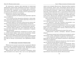 120
Раздел III. Обязательственое право
Не допускается: передача прав кредитора по регрессным
требованиям; переход прав, неразрывно связанных с личностью
кредитора (право на алименты, возмещение вреда, причинен-
ного жизни или здоровью); уступка требования без согласия
должника по обязательству, в котором личность кредитора име-
ет существенное значение для должника.
Особенности перехода права требования:
•согласия должника для перехода прав кредитора к другому
лицу не требуется;
•если должник не был письменно уведомлен о таком пере-
ходе, исполнение обязанности старому кредитору считается ис-
полнением надлежащему кредитору;
•должник вправе не исполнять обязательство новому кре-
дитору до представления ему подтверждающих документов;
•права кредитора переходят в том же объеме и на тех же усло-
виях к новому кредитору, если иное не предусмотрено законом;
•должник вправе выдвигать свои возражения против тре-
бования нового кредитора, которые он предъявлял к первона-
чальному кредитору;
•форма уступки требования, основанного на сделке, долж-
на соответствовать форме такой сделки (письменная, нотари-
ально удостоверенная, государственная регистрация).
При уступке требования новому кредитору первоначальный
кредитор отвечает на недействительность переданного требова-
ния либо не отвечает за исполнение этого требования должни-
ком.
§ 2. Надлежащее исполнение обязательства
Обязательства подлежат исполнению надлежащим образом
в соответствии с условиями обязательства, требованиями зако-
нов и иных нормативных правовых актов, обычаями делового
оборота — при отсутствии условий и требований.
Обязательство может быть исполнено должником лично
либо возложено им на третье лицо, если это не противоречит
121
Глава 8. Общие положения об обязательствах
закону или условиям обязательства. Кредитор обязан принять
такое исполнение. Третье лицо, исполнившее обязательство за
должника (в противном случае оно могло бы утратить свое пра-
во на имущество должника — право залога), приобретает права
кредитора. Односторонний отказ от исполнения обязательства
и одностороннее изменение его условий возможно, только если
это предусмотрено договором. Должник имеет право при испол-
нении своего обязательства проверить полномочия кредитора
или иного уполномоченного им лица принять исполнение.
Срок исполнения обязательства может быть:
– определен, тогда оно исполняется в определенный день
или в пределах установленного периода;
– не определен, тогда оно подлежит исполнению в ра-
зумный срок после возникновения обязательства;
– определен моментом востребования, тогда оно подлежит
исполнению в семидневный срок со дня предъявления требо-
вания, если иное не установлено законом, обязательством или
обычаями делового оборота.
Местом исполнения обязательства может быть место:
– определенное законом, договором, обычаем делового
оборота;
– нахождения имущества (по обязательству передать земель-
ный участок, здание, сооружение или другую недвижимость);
– сдачи имущества первому перевозчику для доставки его
кредитору (по обязательству передать имущество, предусматри-
вающему его перевозку);
– изготовления или хранения имущества, известное креди-
тору (по обязательствам передать имущество);
– жительства кредитора в момент возникновения обяза-
тельства (по денежным обязательствам). Если кредитор сменил
место жительства и известил об этом должника, то по новому
месту жительства кредитора с отнесением расходов на счет кре-
дитора, связанных с переменой места исполнения;
– жительства должника или место нахождения должника —
юридического лица (по всем другим обязательствам).
Copyright ОАО «ЦКБ «БИБКОМ» & ООО «Aгентство Kнига-Cервис»
 