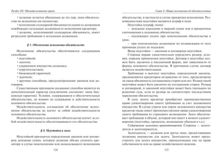 124
Раздел III. Обязательственое право
•должник остается обязанным до тех пор, пока обязатель-
ство не исполнено им полностью;
•исполнение солидарной обязанности одним из должников
освобождает остальных должников от исполнения кредитору;
•должник, исполнивший солидарную обязанность, имеет
регрессное требование к остальным должникам.
§ 3. Обеспечение исполнения обязательств
Исполнение обязательства обеспечивается следующими
способами:
•неустойкой;
•залогом;
•удержанием имущества должника;
•поручительством;
•банковской гарантией;
•задатком;
•другими способами, предусмотренными законом или до-
говором.
Существенным признаком указанных способов является их
дополнительный характер (исключение составляет лишь бан-
ковская гарантия). Условия, содержащиеся в обеспечительных
обязательствах, не влияют на содержание и действительность
основного обязательства.
Недействительность соглашения об обеспечении испол-
нения обязательства не влечет за собой недействительности
основного обязательства.
Недействительность основного обязательства влечет за со-
бой недействительность обеспечивающего его обязательства.
§ 4. Неустойка и залог
Неустойкой признается определенная законом или догово-
ром денежная сумма, которую должник обязан уплатить кре-
дитору в случае неисполнения или ненадлежащего исполнения
125
Глава 8. Общие положения об обязательствах
обязательства, в частности в случае просрочки исполнения. Раз-
новидностями неустойки являются штраф и пеня.
Неустойка (штраф, пеня):
– денежное взыскание в твердой сумме или в процентном
соотношении к основному обязательству;
– подлежащее уплате при неисполнении обязательства в
срок;
– при неисполнении должником по независящим от него
причинам уплате не подлежит.
Виды неустойки — законная и договорная неустойки.
Стороны вправе самостоятельно определить размер, усло-
вия, порядок применения неустойки. Договор о неустойке дол-
жен быть заключен в письменной форме, вне зависимости от
формы основного обязательства. В противном случае договор
является недействительным.
Требование о выплате неустойки, определенной законом,
предъявляются кредитором независимо от того, предусмотрена
ли такая обязанность соглашением сторон или нет. Размер такой
неустойки может быть увеличен по соглашению сторон. Размер
и договорной, и законной неустойки может быть уменьшен по
решению суда, если ее размер не соответствует последствиям
нарушения обязательства.
В силу залога кредитор приобретает преимущественное
право удовлетворения своего требования за счет заложенного
имущества. В случае утраты или порчи заложенного имущества
кредитор также имеет преимущественное право удовлетворения
своего требования из страхового возмещения. Залог обеспечи-
вает требование в объеме, который оно имеет в момент удовлет-
ворения (неустойка, проценты, возмещение убытков и т.д.).
Содержание залоговых правоотношений. Стороны — залого-
датель и залогодержатель.
Залогодатель — должник или третье лицо, предоставившее
должнику имущество для залога. Залогодатель может предо-
ставлять для залога имущество, принадлежащее ему на праве
собственности или на праве хозяйственного ведения.
Copyright ОАО «ЦКБ «БИБКОМ» & ООО «Aгентство Kнига-Cервис»
 