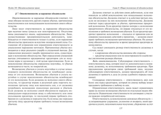 136
Раздел III. Обязательственое право
§ 7. Ответственность за нарушение обязательств
Ответственность за нарушение обязательств означает, что
лицо обязано возместить другой стороне убытки, причиненные
неисполнением или ненадлежащим исполнением своего обяза-
тельства.
Лицо несет ответственность за нарушение обязательства
при наличии вины (умысла или неосторожности). Отсутствие
вины доказывается лицом, нарушившим обязательство. Лицо,
осуществляющее предпринимательскую деятельность, осво-
бождается от ответственности только в случае, если нарушение
обязательства произошло вследствие неопределимой силы. Со-
глашение об устранении или ограничении ответственности за
умышленное нарушение ничтожно. Причиненные убытки воз-
мещаются в виде реального ущерба и упущенной выгоды. Для
определения реального ущерба принимается цена, существую-
щая в исполнения обязательства. При определении упущенной
выгоды учитываются предпринятые кредитором для ее полу-
чения меры и сделанные с этой целью приготовления. Если за
неисполнение обязательства определена неустойка, то убытки
возмещаются в части, не покрытой ею.
Возмещение убытков и уплата неустойки в случае ненад-
лежащего исполнения обязательства не освобождает долж-
ника от его исполнения. Возмещение убытков и уплата не-
устойки в случае неисполнения обязательства освобождает
от его исполнения. Если должник не исполнил своего обяза-
тельства, то кредитор вправе в разумный срок поручить ис-
полнение третьему лицу или выполнить сам, а от должника
потребовать возмещения понесенных расходов и убытков.
Если должник не исполнил своей обязанности передать ин-
дивидуально-определенную вещь в собственность или иное
пользование кредитора, то последний вправе требовать ото-
брания ее у должника и передачи ему. Если вещь уже передана
третьему лицу, кредитор вправе требовать только возмещения
убытков.
137
Глава 8. Общие положения об обязательствах
Должник отвечает за действия своих работников, если они
повлекли за собой неисполнение или ненадлежащее исполне-
ние обязательства. Должник отвечает и за действия третьих лиц,
если он возложил на них исполнение обязательства. Должник
отвечает перед кредитором за убытки, причиненные просроч-
кой исполнения. Если кредитор утратил интерес к исполнению
просроченного обязательства, он вправе отказаться от его ис-
полнения и требовать возмещения убытков. Если кредитор про-
срочил принятие исполнения — отказался от принятия или не
совершил надлежащих действий к принятию, — должник имеет
право требовать возмещения причиненных убытков. По денеж-
ному обязательству проценты за время просрочки кредитора не
начисляются.
Суд может уменьшить размер ответственности должника в
случаях, когда:
– в нарушении обязательства виновны обе стороны;
– кредитор умышленно или по неосторожности содейство-
вал увеличению размера убытков.
Виды ответственности. Субсидиарная ответственность —
ответственность лица, которое несет ее дополнительно к основ-
ному должнику, не исполнившему требования кредитора. При
предъявлении кредитором своих требований лицо, несущее
субсидиарную ответственность, должно предупредить об этом
должника и привлечь к делу (в случае судебного порядка взыс-
кания).
Солидарная ответственность — ответственность двух или
более лиц перед кредитором, который по своему выбору может
предъявить требования к любому из них.
Ограниченная ответственность: закон может ограничивать
право на полное возмещение убытков по отдельным видам обя-
зательств. Ограничение ответственности по договорам с участи-
ем граждан-потребителей ничтожно.
Ответственность за неисполнение денежных обязательств —
за неправомерное удержание, уклонение от возврата, иной про-
срочки в уплате, неосновательное получение, сбережение за счет
Copyright ОАО «ЦКБ «БИБКОМ» & ООО «Aгентство Kнига-Cервис»
 