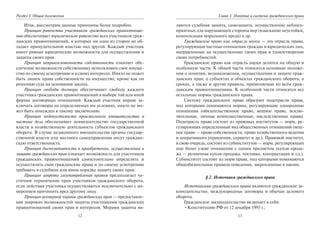 12
Раздел I. Общие положения
Итак, рассмотрим данные принципы более подробно.
Принцип равенства участников гражданских правоотноше-
ний обеспечивает юридическое равенство всех участников граж-
данских правоотношений, в которых ни одна из сторон не об-
ладает принудительной властью над другой. Каждый участник
имеет равные юридические возможности для осуществления и
защиты своих прав.
Принцип неприкосновенности собственности означает обе-
спечение возможности собственнику использовать свое имуще-
ство по своему усмотрению и в своих интересах. Никто не может
быть лишен права собственности на имущество, кроме как по
решению суда на основании закона.
Принцип свободы договора обеспечивает свободу каждого
участника гражданских правоотношений в выборе той или иной
формы договорных отношений. Каждый участник вправе за-
ключать договоры на определяемых им условиях, никто не мо-
жет быть понужден к такому заключению.
Принцип недопустимости произвольного вмешательства в
частные дела обеспечивает невмешательство государственной
власти в хозяйственную деятельность субъектов гражданского
оборота. В случае незаконного вмешательства органы государ-
ственной власти или местного самоуправления несут граждан-
скую ответственность.
Принцип диспозитивности в приобретении, осуществлении и
защите гражданских прав означает возможность для участников
гражданских правоотношений самостоятельно определять и
осуществлять свои гражданские права и по своему усмотрению
требовать в судебном или ином порядке защиту своих прав.
Принцип запрета злоупотребления правом предполагает ча-
стичное ограничение прав участников гражданского оборота,
если действия участника осуществляются исключительно с на-
мерением причинить вред другому лицу.
Принцип всемерной охраны гражданских прав — предоставле-
ние широких возможностей защиты участниками гражданских
правоотношений своих прав и интересов. Мерами защиты яв-
13
Глава 1. Понятие и система гражданского права
ляются судебная защита, самозащита, осуществление неблаго-
приятных для нарушающей стороны мер (взыскание неустойки,
компенсация морального вреда) и др.
Гражданское право как отрасль науки — это отрасль права,
регулирующая частные отношения граждан и юридических лиц,
направленные на осуществление своих прав и удовлетворение
своих потребностей.
Гражданское право как отрасль науки делится на общую и
особенную части. К общей части относятся основные положе-
ния о понятии, возникновении, осуществлении и защите граж-
данских прав; о субъектах и объектах гражданского оборота, о
сроках, а также и другие правила, применяемые ко всем граж-
данским правоотношениям. К особенной части относятся все
остальные нормы гражданского права.
Систему гражданского права образуют подотрасли права,
под которыми понимаются нормы, регулирующие однородные
отношения (обязательственное право, вещное право, исклю-
чительные, личные неимущественные, наследственные права).
Подотрасль права состоит из правовых институтов — норм, ре-
гулирующих определенный вид общественных отношений (вещ-
ное право — право собственности, право хозяйственного ведения
и оперативного управления, сервитут и др.). Правовой институт,
в свою очередь, состоит из субинститутов — норм, регулирующих
еще более узкие отношения с одним предметом (купля-прода-
жа — розничная купля-продажа, поставка, контрактация и т.д.).
Субинститут состоит из норм права, под которыми понимаются
общеобязательные правила поведения, закрепленные в законе.
§ 2. Источники гражданского права
Источниками гражданского права являются гражданское за-
конодательство, международные договоры и обычаи делового
оборота.
Гражданское законодательство включает в себя:
•Конституцию РФ от 12 декабря 1993 г.;
Copyright ОАО «ЦКБ «БИБКОМ» & ООО «Aгентство Kнига-Cервис»
 