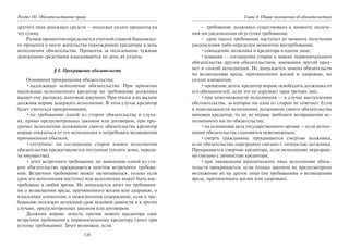 138
Раздел III. Обязательственое право
другого лица денежных средств — подлежат уплате проценты на
эту сумму.
Размер процентов определяется учетной ставкой банковско-
го процента в месте жительства (нахождения) кредитора в день
исполнения обязательства. Проценты за пользование чужими
денежными средствами взыскиваются по день их уплаты.
§ 8. Прекращение обязательств
Основания прекращения обязательства:
•надлежащее исполнение обязательства. При принятии
надлежаще исполненного кредитор по требованию должника
выдает ему расписку, долговой документ. При отказе в их выдаче
должник вправе задержать исполнение. В этом случае кредитор
будет считаться просрочившим;
•по требованию одной из сторон обязательства в случа-
ях, прямо предусмотренных законом или договором, при про-
срочке исполнения должником своего обязательства кредитор
вправе отказаться от его исполнения и потребовать возмещения
причиненных убытков;
•отступное: по соглашению сторон взамен исполнения
обязательства предоставляется отступное (уплата денег, переда-
ча имущества);
•зачет встречного требования: по заявлению одной из сто-
рон обязательство прекращается зачетом встречного требова-
ния. Встречное требование может засчитываться, только если
срок его исполнения наступил или исполнение может быть вос-
требовано в любое время. Не допускается зачет по требовани-
ям о возмещении вреда, причиненного жизни или здоровью, о
взыскании алиментов, о пожизненном содержании, если к тре-
бованию подлежит истекший срок исковой давности и в других
случаях, предусмотренных законом или договором.
Должник вправе зачесть против нового кредитора свое
встречное требование к первоначальному кредитору (зачет при
уступке требования). Зачет возможен, если:
Глава 8. Общие положения об обязательствах
– требование должника существовало к моменту получе-
ния им уведомления об уступке требования;
– срок такого требования наступил до момента получения
уведомления либо определен моментом востребования;
•совпадение должника и кредитора в одном лице;
•новация — соглашение сторон о замене первоначального
обязательства другим обязательством, имеющим другой пред-
мет и способ исполнения. Не допускается замена обязательств
по возмещению вреда, причиненного жизни и здоровью, по
уплате алиментов;
•прощение долга: кредитор вправе освободить должника от
его обязанностей, если это не нарушает прав третьих лиц;
•при невозможности исполнения — в случае наступления
обстоятельства, за которое ни одна из сторон не отвечает. Если
в невозможности исполнения должником своего обязательства
виновен кредитор, то он не вправе требовать возвращения ис-
полненного им по обязательству;
•на основании акта государственного органа — если испол-
нение обязательства становится невозможным;
•смерть гражданина: прекращается смертью должника,
если обязательство неразрывно связано с личностью должника.
Прекращается смертью кредитора, если исполнение неразрыв-
но связано с личностью кредитора;
•при ликвидации юридического лица исполнение обяза-
тельств прекращается, если только законом не предусмотрено
возложение их на другое лицо (по требованиям о возмещении
вреда, причиненного жизни или здоровью).
Copyright ОАО «ЦКБ «БИБКОМ» & ООО «Aгентство Kнига-Cервис»
 