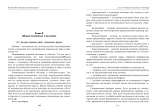 140
Раздел III. Обязательственое право
Глава 9
Общие положения о договоре
§ 1. Договор: понятие, виды, содержание, форма
Договор — соглашение двух или нескольких лиц об установ-
лении, изменении или прекращении гражданских прав и обя-
занностей.
Соотношение понятий «договор» и «сделка». Сделки могут
быть односторонними, дву- или многосторонними.Иными
словами, всякий договор является сделкой, тогда как не всякая
сделка — договором. Поэтому к договорам применяются пра-
вила об условиях действительности сделок, об основаниях при-
знания их недействительными и наступающих в таких случаях
последствиях, а также другие положения о сделках.
Соотношение понятий «договор» и «обязательство». До-
говор является соглашением, сделкой, порождающей обяза-
тельство; обязательство, в свою очередь, является разновид-
ностью гражданских правоотношений, которые могут воз-
никнуть не только по договору, но по другим основаниям (по
закону, из причинения вреда). Таким образом, общие нормы
об исполнении обязательств, способах их исполнения, об от-
ветственности за их нарушение применяются и к договорам.
При этом для договора имеют значение и специальные нормы
о порядке его заключения, основаниях изменения, расторже-
ния и др.
Виды договоров:
141
Глава 9. Общие положения о договоре
•двусторонний — в договоре участвуют две стороны, суще-
ствует встречность прав сторон;
•многосторонний — в договоре участвуют более двух сто-
рон, отсутствует встречность прав (у каждой стороны возникают
права и обязанности по отношению ко всем остальным сторо-
нам);
•возмездный — договор, по которому сторона должна по-
лучить плату или иное встречное предоставление (договор куп-
ли-продажи);
•безвозмездный — договор, по которому одна сторона обя-
зуется предоставить другой стороне без получения платы или
иного встречного предоставления (договор дарения);
•реальный — договор, который считается заключенным с
момента передачи имущества или совершения иного действия;
•консенсуальный — договор, который считается заключен-
ным с момента достижения соглашения сторонами по его суще-
ственным условиям.
Свобода договора означает право субъектов гражданских
правоотношений вступать или воздерживаться от вступления в
договорные отношения любого типа. Свобода договора означа-
ет, что:
– понуждение к заключению договора не допускается;
– стороны могут заключить как предусмотренный законом,
так и не предусмотренный ими договор;
– стороны могут заключить смешанный договор (содержит
элементы различных видов договоров);
– условия договора формируются по усмотрению сторон
(исключение составляют условия, прямо предусмотренные за-
коном).
Соответствие договора закону. Если договор не соответ-
ствует либо противоречит закону, применяются правила о не-
действительности сделок. При этом недействительность части
договора не влечет за собой недействительности остальных его
частей, если можно предположить, что договор был бы заключен
и без включения недействительной части. Если после заключе-
Copyright ОАО «ЦКБ «БИБКОМ» & ООО «Aгентство Kнига-Cервис»
 