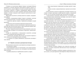 150
Раздел III. Обязательственое право
Сторона на полученную оферту (проект договора) обязана
направить в течение тридцати дней другой стороне: акцепт, от-
каз от акцепта, акцепт оферты на иных условиях (протокол раз-
ногласий к проекту). Сторона, направившая оферту, получив
извещение акцепта на иных условиях (протокол разногласий),
вправе в течение тридцати дней передать разногласия на рас-
смотрение суда.
Обязанной заключить договор является сторона, направив-
шая оферту.
Сторона, направившая оферту (проект договора), получив
протокол разногласий, в течение тридцати дней должна:
– известить другую сторону о принятии договора в новой
редакции,
– известить об отклонении протокола разногласий.
Другая сторона в случае отклонения ее протокола разногла-
сий либо при неполучении какого-либо извещения вправе пере-
дать разногласия на рассмотрение суда.
В случае передачи разногласий на рассмотрение суда усло-
вия договора, которые не согласованы сторонами, определяют-
ся судом.
Споры по заявлениям о понуждении заключить договор
подлежит судебному рассмотрению, если:
– заключение договора обязательно для другой стороны в
силу закона или предварительного договора;
– у стороны есть право требования заключения договора в
силу закона.
§ 5. Порядок изменения и расторжения договора
Основаниями изменения и расторжения договора являются:
•соглашение сторон;
•односторонний отказ от исполнения, если такая возмож-
ность предусмотрена законом или договором (договор банков-
ского вклада);
•судебное решение по требованию одной из сторон:
151
Глава 9. Общие положения о договоре
– при существенном нарушении договора другой сторо-
ной;
– в иных случаях, предусмотренных законом или догово-
ром.
Существенным считается нарушение договора одной из его
сторон, которое причиняет ущерб другой стороне, лишающий
ее того, на что она рассчитывала при заключении договора;
•существенное изменение обстоятельств, из которых сто-
роны исходили при заключении договора, если иное не преду-
смотрено законом или договором.
Существенным изменением обстоятельств является их из-
менение настолько, что, если бы стороны предвидели это, до-
говор не был бы заключен или заключен на других условиях.
Договор может быть изменен или расторгнут в связи с суще-
ственным изменением обстоятельств: по соглашению сторон;
по решению суда, если соглашение не было достигнуто. Суд
расторгает договор при отсутствии соглашения между сторона-
ми при существенном изменении обстоятельств, если:
•в момент заключения договора стороны исходили из того,
что такого изменения обстоятельств не произойдет;
•изменение обстоятельств вызвано причинами, которые за-
интересованная сторона не могла преодолеть после их возникно-
вения при той степени заботливости и осмотрительности, какая
от нее требовалась по характеру договора и условиям оборота;
•исполнение договора без изменения его условий настоль-
ко нарушило бы соответствующее договору соотношение иму-
щественных интересов сторон и повлекло бы за собой для за-
интересованной стороны такой ущерб, что она в значительной
степени лишилась бы того, на что была вправе рассчитывать при
заключении договора;
•из обычаев делового оборота или существа договора не
вытекает, что риск изменения обстоятельств несет заинтересо-
ванная сторона.
Изменение договора в судебном порядке допускается толь-
ко в случае, если расторжение противоречит общественным ин-
Copyright ОАО «ЦКБ «БИБКОМ» & ООО «Aгентство Kнига-Cервис»
 