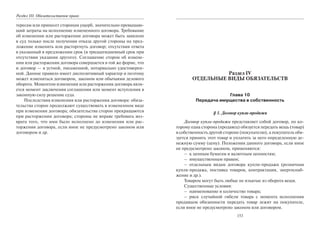 Раздел III. Обязательственое право
тересам или принесет сторонам ущерб, значительно превышаю-
щий затраты на исполнение измененного договора. Требование
об изменении или расторжении договора может быть заявлено
в суд только после получения отказа другой стороны на пред-
ложение изменить или расторгнуть договор; отсутствия ответа
в указанный в предложении срок (в тридцатидневный срок при
отсутствии указания другого). Соглашение сторон об измене-
нии или расторжении договора совершается в той же форме, что
и договор — в устной, письменной, нотариально удостоверен-
ной. Данное правило имеет диспозитивный характер и поэтому
может изменяться договором, законом или обычаями делового
оборота. Моментом изменения или расторжения договора явля-
ется момент заключения соглашения или момент вступления в
законную силу решение суда.
Последствия изменения или расторжения договора: обяза-
тельства сторон продолжают существовать в измененном виде
при изменении договора; обязательства сторон прекращаются
при расторжении договора; стороны не вправе требовать воз-
врата того, что ими было исполнено до изменения или рас-
торжения договора, если иное не предусмотрено законом или
договором и др.
153
Раздел IV
ОТДЕЛЬНЫЕ ВИДЫ ОБЯЗАТЕЛЬСТВ
Глава 10
Передача имущества в собственность
§ 1. Договор купли-продажи
Договор купли-продажи представляет собой договор, по ко-
торому одна сторона (продавец) обязуется передать вещь (товар)
в собственность другой стороне (покупателю), а покупатель обя-
зуется принять этот товар и уплатить за него определенную де-
нежную сумму (цену). Положения данного договора, если иное
не предусмотрено законом, применяются:
– к ценным бумагам и валютным ценностям;
– имущественным правам;
– отдельным видам договора купли-продажи (розничная
купля-продажа, поставка товаров, контрактация, энергоснаб-
жение и др.).
Товаром могут быть любые не изъятые из оборота вещи.
Существенные условия:
– наименование и количество товара;
– риск случайной гибели товара с момента исполнения
продавцом обязанности передать товар лежит на покупателе,
если иное не предусмотрено законом или договором.
Copyright ОАО «ЦКБ «БИБКОМ» & ООО «Aгентство Kнига-Cервис»
 