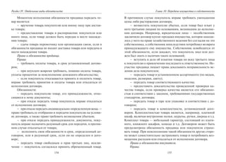 154
Раздел IV. Отдельные виды обязательств
Моментом исполнения обязанности продавца передать то-
вар является:
– вручение товара покупателю или иному лицу при достав-
ке товара;
– предоставление товара в распоряжение покупателя или
иного лица, если товар должен быть передан в месте нахожде-
ния товара;
– сдача товара перевозчику или организации связи, если в
обязанности продавца не входит доставка товара или передача в
месте нахождения товара.
Права и обязанности продавца.
Права:
– требовать оплаты товара, в срок установленный догово-
ром;
– при неуплате вовремя требовать, помимо оплаты товара,
уплаты процентов за неисполнение денежного обязательства;
– если покупатель отказывается принять и оплатить товар,
вправе требовать принятия и оплаты товара или отказаться от
исполнения договора.
Обязанности:
– передать покупателю товар, его принадлежности, отно-
сящиеся к нему документы;
– при отказе передать товар покупатель вправе отказаться
от исполнения договора;
– приотказепередатьиндивидуально-определеннуювещь —
право требовать ее отобрания и передачи покупателю на услови-
ях договора, а также право требовать возмещения убытков;
– при отказе передать принадлежности, документы, поку-
патель вправе назначить разумный срок для передачи, в против-
ном случае отказаться от товара;
– исполнить свои обязанности в срок, определенный до-
говором, или в разумный срок, если он не определен в дого-
воре;
– передать товар свободным о прав третьих лиц, исклю-
чение — покупатель согласился принять обремененный товар.
155
Глава 10. Передача имущества в собственность
В противном случае покупатель вправе требовать уменьшения
цены либо расторжения договора;
– возместить покупателю убытки, если товар был изъят у
него третьими лицами по основаниям, возникшим до исполне-
ния договора. Например, юридическое лицо — несобственник
заключило договор купли-продажи имущества, которое находи-
лось у него на праве хозяйственного ведения без согласия на это
собственника, а собственник впоследствии потребовал возврата
принадлежащего ему имущества. Собственник освободится от
этой обязанности, если докажет, что покупатель знал или дол-
жен был знать о наличии таких оснований;
– вступить в дело об изъятии товара по иску третьего лица
к покупателю о привлечении последнего к ответственности. Не-
участие продавца лишает права доказывать неправильность ве-
дения дела покупателем;
– передать товар в установленном ассортименте (по видам,
моделям, размерам, цвету);
– передать товар соответствующего качества;
– предоставить доказательства проведенной проверки ка-
чества товара, если проверка качества является его обязанно-
стью в соответствии с законом, требованиями государственных
стандартов, договора;
– передать товар в таре или упаковке в соответствии с до-
говором;
– передать товар в комплектности, установленной дого-
вором. Комплектностью товара является, например, платяной
шкаф, включая внутренние полки, шурупы, ручки, дверцы и т.д.
Комплект товара — мебельный гарнитур, состоящий из платя-
ного, книжного шкафов, комода и т.д. Договором может быть
предусмотрена обязанность продавца или покупателя страхо-
вать товар. При неисполнении такой обязанности другая сторо-
на может самостоятельно застраховать товар и потребовать воз-
мещения расходов или отказаться от исполнения договора.
Права и обязанности покупателя.
Права:
Copyright ОАО «ЦКБ «БИБКОМ» & ООО «Aгентство Kнига-Cервис»
 