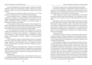 156
Раздел IV. Отдельные виды обязательств
а) при несоблюдении условия договора о количестве товара:
требовать передачи недостающего товара; отказаться от пере-
данного товара и его оплаты (потребовать возврата уплаченной
суммы);
б) отказаться от принятия товара и его оплаты, если товар
передан в ассортименте, не соответствующем договору;
в) при передаче вместе с товарами, соответствующими ас-
сортименту, товаров, не соответствующих ему: принять только
товары, соответствующие ассортименту; отказаться от всех то-
варов; потребовать заменить товары, не соответствующие ас-
сортименту; принять все товары;
г) при передаче товара ненадлежащего качества вправе тре-
бовать: соразмерного уменьшения покупной цены; безвозмезд-
ного устранения недостатков товара в разумный срок; возмеще-
ния своих расходов на устранение недостатков товара;
д) при существенном нарушении требований к качеству
товара (неустранимые недостатки и др.) вправе: отказаться от
исполнения договора купли-продажи и потребовать возвра-
та уплаченной за товар денежной суммы; потребовать замены
товара ненадлежащего качества товаром, соответствующим
договору;
е) при передаче товара в ненадлежащей таре или упаковке
(без тары, упаковки) вправе требовать: затарить или упаковать
товар; заменить ненадлежащую тару или упаковку; послед-
ствий, возникающих при предоставлении товара ненадлежа-
щего качества;
ж) при передаче некомплектного товара или неполного
комплекта товара вправе требовать: соразмерного уменьшения
покупной цены; доукомплектования товара в разумный срок;
замены некомплектного товара на комплектный; отказаться от
исполнения договора.
Обязанности:
а) принять переданный товар, за исключением случаев, ког-
да покупатель вправе потребовать замены товара или отказаться
от исполнения договора купли-продажи;
157
Глава 10. Передача имущества в собственность
б) оплатить товар по цене, предусмотренной договором;
в) известить продавца о нарушении условий договора о ко-
личестве, об ассортименте, о качестве, комплектности, таре и
упаковке в срок, установленный законом или договором или в
разумный срок, если указание о нем отсутствует;
г) при передаче товара свыше установленного количества
покупатель обязан известить продавца. Если продавец не рас-
порядится этим товаром, покупатель вправе принять его и опла-
тить.
Договором может быть предусмотрена обязанность продав-
ца или покупателя страховать товар. При неисполнении такой
обязанности другая сторона может: самостоятельно застрахо-
вать товар и потребовать возмещения расходов; отказаться от
исполнения договора. Если в соответствии с договором право
собственности сохраняется за продавцом до полной оплаты то-
вара или иных обстоятельств, покупатель не вправе распоря-
жаться этим товаром.
Условия договора:
а) количество товара. Условие о количестве товара являют-
ся существенным условием договора купли-продажи, при несо-
блюдении которого договор считается не заключенным. Коли-
чество товара должно быть выражено в единицах измерения или
в денежном выражении;
б) ассортимент товара. Если договором установлен опреде-
ленный ассортимент товара (по видам, моделям, размерам, цве-
ту), продавец должен передать товар в соответствии с ним. Если
договором ассортимент не определен, хотя из существа обяза-
тельства вытекает такая необходимость, продавец передает товар
в ассортименте, исходя из потребностей покупателя, которые
ему были известны, либо он вправе отказаться от исполнения
договора. При передаче товара не соответствующего ассорти-
мента он считается принятым покупателем, если последний не
сообщит в разумный срок о своем отказе. При принятии товара,
не соответствующего ассортименту, покупатель обязан оплатить
его по цене, согласованной с продавцом;
Copyright ОАО «ЦКБ «БИБКОМ» & ООО «Aгентство Kнига-Cервис»
 