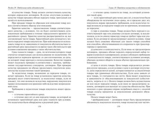 158
Раздел IV. Отдельные виды обязательств
в) качество товара. Товар должен соответствовать качеству,
которое определено договором. В случае отсутствия условия о
качестве товара продавец обязан передать товар, пригодный для
целей его использования.
При продаже товара по образцам или описанию товар дол-
жен соответствовать образцу или описанию.
Гарантия качества — предоставление товара соответствую-
щего качества, с условием, что он будет соответствовать уста-
новленным требованиям в течение определенного времени (га-
рантийного срока). Гарантия качества распространяется на все
составляющие части товара. Гарантийный срок начинается с мо-
мента передачи товара покупателю. При невозможности исполь-
зовать товар по не зависящим от покупателя обстоятельствам га-
рантийный срок продлевается на время таких обстоятельств при
условии извещения продавца о таких обстоятельствах.
Срок годности товара — срок, по истечении которого товар
считается непригодным для использования по назначению. Он
определяется периодом времени: со дня изготовления; до даты,
до которой товар пригоден к использованию. Качество товаров
может подлежать проверке в соответствии с законом, требова-
ниями государственных стандартов, договором. При проверке
качества продавцом он обязан предоставить покупателю дока-
зательства осуществления такой проверки.
За недостатки товара, возникшие до передачи товара, от-
вечает продавец. Если на товар установлена гарантия качества,
продавец несет ответственность за недостатки товара, если не
докажет, что они возникли вследствие нарушения покупателем
правил пользования или хранения либо вследствие непреодоли-
мой силы.
Требования к недостаткам товара покупатель может предъ-
явить:
– в течение гарантийного срока;
– в течение двух лет со дня передачи товара, на который не
установлен гарантийный срок или срок годности при условии,
что недостатки были обнаружены в разумный срок;
159
Глава 10. Передача имущества в собственность
– в течение срока годности на товар, на который установ-
лен такой срок;
– если гарантийный срок менее двух лет, а недостатки были
обнаружены по истечении этого срока, но в пределах двух лет,
покупатель вправе предъявить требования, если недостатки то-
вара возникли до передачи товара или по причинам, возникшим
до передачи;
г) тара и упаковка товара. Товар должен быть передан в со-
ответствующей таре или упаковке согласно договору, за исклю-
чением, если по своему характеру товар не требует тары или упа-
ковки. Если договор не предусматривает данного условия, товар
должен быть упакован обычным для такого товара способом
или способом, обеспечивающим его сохранность при транспор-
тировке и хранении;
д) комплект и комплектность. Если иное не предусмотрено
договором, продавец обязан передать определенный набор то-
варов в комплекте одновременно; должен соблюдать требование
о комплектности товара, соответствующего условиям договора,
обычаям делового оборота и иным обычно предъявляемым тре-
бованиям.
е) цена и оплата товара. Цена товара определяется догово-
ром купли-продажи, а если условие о цене в договоре отсутству-
ет, цена определяется ценой, которая взимается за аналогичные
товары при сравнимых обстоятельствах. Если цена зависит от
веса товара, то учитывается вес нетто. Цена может изменяться
в зависимости от обусловливающих ее показателей (себестои-
мость, затраты и т.п.). Оплата товара должна быть осуществлена
до или после передачи товара, если иное не предусмотрено за-
коном, договором или вытекает из существа обязательства. При
неоплате в срок продавец вправе потребовать вместе с оплатой
товара уплаты процентов за неисполнение денежного обяза-
тельства.
Оплата товара может быть:
•предварительной — договором может быть предусмотрена
обязанность покупателя оплатить товар полностью или частич-
Copyright ОАО «ЦКБ «БИБКОМ» & ООО «Aгентство Kнига-Cервис»
 