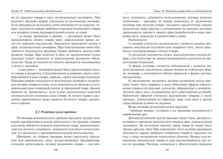 160
Раздел IV. Отдельные виды обязательств
но до передачи товара в срок, установленный договором. При
неоплате продавец вправе отказаться от исполнения договора.
Если продавец не исполняет своей обязанности по передаче то-
вара, покупатель вправе требовать передачи оплаченного товара
или возврата суммы предварительной оплаты за товар;
•за товар, проданный в кредит, — договором может быть
предусмотрена оплата товара через определенное время по-
сле его передачи покупателю. Покупатель производит оплату в
срок, установленный договором. При неисполнении своей обя-
занности покупателем продавец вправе требовать оплаты либо
возврата товара. При неоплате в срок на просроченную сумму
подлежат уплате проценты за неисполнение денежного обяза-
тельства. Товар до полной его оплаты признается находящимся
в залоге у продавца;
•в рассрочку — договором может быть предусмотрена опла-
та товара в рассрочку. Существенными условиями такого дого-
вора являются цена товара, порядок, сроки и размеры платежей.
Продавец вправе отказаться от исполнения договора и потребо-
вать возврат товара в случае, если покупатель не произвел в уста-
новленный срок очередной платеж за проданный товар. Данное
правило не применяется, если сумма выплаченных платежей
составила более половины цены товара. К оплате товара в рас-
срочку применяются также правила об оплате товара, продан-
ного в кредит.
§ 2. Розничная купля-продажа
По договору розничной купли-продажи продавец, осуществля-
ющий предпринимательскую деятельность по продаже товаров
в розницу, обязуется передать покупателю товар, предназначен-
ный для личного, семейного, домашнего или иного использова-
ния, не связанного с предпринимательской деятельностью.
Признаки: на стороне продавца может выступать гражда-
нин или юридическое лицо, осуществляющие предпринима-
тельскую деятельность; целевое назначение товара — для лич-
161
Глава 10. Передача имущества в собственность
ного, семейного, домашнего использования; договор является
публичным — продавец не вправе отказаться от заключения
договора при наличии товара, оказывать предпочтение одному
покупателю перед другим; к отношениям по данному договору
применяются законы о защите прав потребителей и иные пра-
вовые акты, принятые в соответствии с ними.
Особенности:
1) договор считается заключенным с момента выдачи про-
давцом покупателю кассового или товарного чека, иного доку-
мента, подтверждающего оплату товара;
2) указанные документы служат доказательством оплаты то-
вара, а их отсутствие не лишает возможности ссылаться на сви-
детельские показания;
3) форма договора считается соблюденной с момента вы-
дачи указанных документов, однако выдача не определяет фор-
му договора, а подчиняется общим правилам о форме (устная,
письменная);
4) предложение заключить договор розничной купли-про-
дажи может быть выражен в виде публичной оферты (предло-
жение товара в его рекламе, каталогах, обращенных к неопреде-
ленному кругу лиц с содержанием всех существенных условий).
Публичной офертой считается выставление товаров в месте
продажи, демонстрация их образцов, даже если цена и другие
существенные условия не указаны.
Виды договора розничной купли-продажи:
•продажа товара с условием о его принятии покупателем в
определенный срок.
Договор розничной купли-продажи может быть заключен с
условием о принятии покупателем товара в срок, определенный
договором. До истечения данного срока товар не может быть
продан другому лицу. При нарушении этого условия продавцом
покупатель вправе требовать отобрания товара и передачи его
ему, а также возмещения понесенных убытков. Неявка или не-
принятие покупателем товара в срок рассматриваются как от-
каз от договора. Расходы, связанные с обеспечением передачи
Copyright ОАО «ЦКБ «БИБКОМ» & ООО «Aгентство Kнига-Cервис»
 