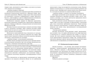 162
Раздел IV. Отдельные виды обязательств
товара в срок, включаются в цену товара, если иное не установ-
лено законом или договором;
•продажа товара по образцам.
Договор розничной купли-продажи может быть заключен на
основании ознакомления покупателя с образцом товара, пред-
ложенным продавцом. Образец товара может быть представлен
его описанием, в каталоге с информацией о товаре, проспекте,
буклете, в фотографиях и других информационных материалах,
а также в рекламных объявлениях о продаже товаров.
Особенности продажи товаров по образцам (описаниям,
каталогам) гражданам-потребителям определяются Правилами
продажи товаров по образцам, утвержденными постановлением
Правительства РФ.
Договор считается исполненным с момента доставки товара
в место, указанное в договоре, либо с момента доставки товара
покупателю по месту его жительства; иное место может опреде-
ляться законом или договором.
Допускается односторонний отказ покупателя от исполне-
ния договора, но только до момента передачи ему товара. При
таком отказе покупатель обязан возместить расходы продавца,
связанные с выполнением им договора;
•продажа товара с использованием автоматов.
Особым видом договора розничной купли-продажи являет-
ся использование автоматов, при этом договор заключается по-
купателем с помощью конклюдентных действий.
Владелец автомата должен предоставить информацию путем
помещения ее на автомате или иным способом о наименовании
продавца, месте его нахождения, режиме работы, а также дей-
ствиях, которые необходимо совершить для получения товара.
Такой договор считается заключенным с момента совершения
покупателем действий, необходимых для получения товара, а
не с момента получения документа, подтверждающего оплату
товара.
Если покупателю не предоставлен оплаченный им товар,
продавец (а не владелец автомата) обязан по его требованию
163
Глава 10. Передача имущества в собственность
предоставить товар или возвратить уплаченную сумму. Данные
правила используются и в случаях использования автомата для
размена денег, приобретения знаков оплаты или обмена валю-
ты, если иное не вытекает из существа обязательства;
•продажа товара с условием о его доставке покупателю.
Договором розничной купли-продажи может быть преду-
смотрена обязанность продавца доставить товар в место, ука-
занное в договоре, или в место жительства гражданина (место
нахождения юридического лица).
Срок исполнения данной обязанности определяется дого-
вором либо, если срок в договоре не предусмотрен, в разумный
срок после получения требования покупателя. Такой договор
будет считаться исполненным с момента вручения товара по-
купателю или иному лицу, предъявившему подтверждающий
оплату документ;
•договор найма-продажи.
Договор розничной купли-продажи может предусматри-
вать условие о том, что право собственности на товар переходит
к покупателю не с момента передачи ему товара, а со дня его
оплаты. До этого момента покупатель будет являться нанима-
телем (арендатором) переданного товара. Так, договор рознич-
ной купли-продажи в кредит предусматривает сохранение права
собственности за продавцом до полной оплаты товара.
§ 3. Особенности договора поставки
Договор поставки — это договор, при котором поставщик-
продавец, осуществляющий предпринимательскую деятель-
ность, обязуется передать в обусловленный срок или сроки
производимые или закупаемые им товары покупателю для ис-
пользования в предпринимательской деятельности или в иных
целях, не связанных с личным, семейным, домашним и иным
использованием.
Признаки.
Субъекты данного договора:
Copyright ОАО «ЦКБ «БИБКОМ» & ООО «Aгентство Kнига-Cервис»
 