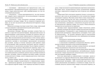 164
Раздел IV. Отдельные виды обязательств
– поставщик — физическое или юридическое лицо, осу-
ществляющее предпринимательскую деятельность и произво-
дящее товар самостоятельно либо приобретающее его для по-
следующей реализации;
– покупатель — только предприниматель, так как назначе-
ние товаров строго определено: для использования в предпри-
нимательской деятельности;
– получатель — лицо, указанное в договоре, которому осу-
ществляется поставка товара. Он не является стороной дого-
вора, но на него возлагается ряд обязанностей (принять товар,
оплатить его).
Объектом договора поставки может быть товар, пригодный
к использованию в предпринимательской деятельности.
Условия договора поставки.
Заключение договора. Договор поставки должен быть за-
ключен в простой письменной форме. Гражданский кодекс не
предусматривает существенных условий для данного вида до-
говора, поэтому все условия определяются сторонами в дого-
воре. При возникновении разногласий по этому поводу преду-
смотрена процедура их согласования. Сторона, предложившая
заключить договор и получившая предложение согласовать
ряд условий, должна в течение тридцати дней принять меры
к согласованию либо письменно уведомить другую сторону о
своем отказе от заключения договора. Если сторона уклоняет-
ся от исполнения данных обязанностей (принять меры к со-
гласованию либо уведомить об отказе), то она обязана возме-
стить убытки, вызванные таким уклонением. Представляется,
что необходимыми условиями данного вида договора являются
предмет договора, сроки и порядок поставки товара, качество
и комплектность товара, цена и порядок расчетов, ответствен-
ность сторон и др.
Поставка товара: периоды, порядок, восполнение недопоставки.
Поставка товаров осуществляется в определенные перио-
ды — промежутки времени, по истечении которых осуществля-
ется передача партий товара. Если периоды поставки не опреде-
165
Глава 10. Передача имущества в собственность
лены, товар поставляется равномерными партиями ежемесячно.
Поставки могут осуществляться путем установления графика
поставок: определяется конкретная дата отгрузки или выборки
товара.
Товар может быть поставлен досрочно только с согласия по-
купателя, при этом он засчитывается в счет количества товаров
следующего периода. Поставка может быть в виде отгрузки (пе-
редачи) товара покупателю или лицу, указанному в договоре в
качестве получателя. При этом получатель не состоит в договор-
ных отношениях с продавцом, а покупатель возлагает часть сво-
их обязанностей: приемка товара, его оплата. Ответственность
покупателя на получателя не переходит.
Договор может предусматривать право покупателя давать
поставщику указания об отгрузке товара получателям (отгрузоч-
ная разнарядка). Содержания и срок направления поставщику
разгрузочной разнарядки определяются договором. Если срок
не предусмотрен — не позднее тридцати дней до наступления
даты поставки. При несоблюдении этого требования поставщик
имеет право:
– отказаться от исполнения договора;
– потребовать оплаты товара покупателем;
– в дополнение потребовать возмещения убытков, причи-
ненных непредставлением отгрузочной разнарядки.
Исполнение договора поставки осуществляется доставкой
товара поставщиком покупателю или получателю.
Способы доставки: доставка тем или иным видом транспор-
та (авиационным, железнодорожным, автомобильным, иным);
получение товара покупателем (получателем) в месте нахожде-
ния поставщика (выборка товара).
Если вид транспорта не предусмотрен в договоре, законе и
не вытекает из существа обязательства, право выбора принадле-
жит поставщику. Выборка товара должна производиться в срок,
определенный договором, либо в разумный срок после полу-
чения уведомления поставщика о готовности товара. Если по-
ставщик допустил недопоставку товара в отдельном периоде, он
Copyright ОАО «ЦКБ «БИБКОМ» & ООО «Aгентство Kнига-Cервис»
 