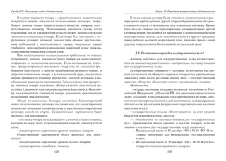 168
Раздел IV. Отдельные виды обязательств
В случае передачи товара с существенными недостатками
покупатель вправе отказаться от исполнения договора, потре-
бовать замены товара ненадлежащего качества товаром, соот-
ветствующим договору. Исключением являются случаи, когда
поставщик после уведомления о недостатках незамедлительно
заменит поставленные товары. Если товар был поставлен с на-
рушением условий договора, закона либо обычно предъявляе-
мых требований к комплектности товара, покупатель вправе
требовать: соразмерного уменьшения покупной цены; доуком-
плектования товара в разумный срок;
При невыполнении вышеуказанных требований он вправе:
потребовать замены некомплектного товара на комплектный;
отказаться от исполнения договора. Если поставщик не поста-
вил предусмотренный договором товар или не выполнил тре-
бования покупателя о замене недоброкачественного товара, о
доукомплектовании товара в установленный срок, покупатель
вправе приобрести товары у других лиц, отнести разумные и не-
обходимые расходы на поставщика. За недоставку или просроч-
ку поставки товара поставщик обязан уплатить покупателю не-
устойку (законную или предусмотренную в договоре). Неустой-
ка взыскивается от стоимости товара до момента фактического
исполнения обязательства.
Отказ от исполнения договора, неустойка. Односторонний
отказ от исполнения договора поставки или его одностороннее
изменение возможно только в случае существенного нарушения
договора одной из сторон. Существенным нарушением будет
являться для поставщика:
•поставка товара ненадлежащего качества с недостатками,
которые не могут быть устранены в приемлемый для покупателя
срок;
•неоднократное нарушение сроков поставки товаров.
Существенным нарушением будет являться для поку-
пателя:
•неоднократное нарушение сроков оплаты товаров;
•неоднократная невыборка товаров.
169
Глава 10. Передача имущества в собственность
В таких случаях договор будет считаться измененным или рас-
торгнутым при получении другой стороной уведомления об одно-
стороннем отказе от исполнения или изменения договора. Кроме
того, каждая сторона после расторжения договора по вине другой
стороны вправе предъявить ей требование о возмещении убытков
в виде разницы в цене, если покупатель купил у другого продавца
товар по более высокой, но разумной цене, продавец продал товар
другому покупателю по более низкой, но разумной цене.
§ 4. Поставка товаров для государственных нужд
Договор поставки для государственных нужд осуществля-
ется на основе государственного контракта на поставку товаров
для государственных нужд.
Государственный контракт — договор, по которому постав-
щик (исполнитель) обязуется передать товары государственному
заказчику либо по его указанию иному лицу, а государственный
заказчик обязуется обеспечить оплату поставленных товаров.
Особенности:
•государственными нуждами являются потребности Рос-
сийской Федерации, субъектов РФ для решения определенных
задач (создание и поддержание государственного резерва, обе-
спечение экспортных поставок для выполнения международных
обязательств, реализация федеральных и региональных целевых
программ и т.д.);
•государственные нужды обеспечиваются за счет средств
бюджетов и внебюджетных средств;
•к отношениям по поставке товаров для государственных
нужд применяются общие правила о поставе товаров, а также
законы о поставке для государственных нужд, например:
– Федеральный закон от 13 декабря 1994 г. № 60-ФЗ «О по-
ставках продукции для федеральных государственных
нужд»;
– Федеральный закон от 29 декабря 1994 г. № 79-ФЗ «О го-
сударственном материальном резерве»;
Copyright ОАО «ЦКБ «БИБКОМ» & ООО «Aгентство Kнига-Cервис»
 
