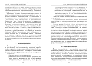 172
Раздел IV. Отдельные виды обязательств
от товаров по договору поставки, заключенному на основании
государственного контракта, повлек за собой расторжение или
изменение такого договора, причиненные убытки возмещаются
государственным заказчиком.
Обязанность оплатить товар по ценам, определенным го-
сударственным контрактом, лежит на покупателе, при этом
заказчик признается его поручителем. Государственный за-
казчик должен полностью или частично оплатить заказанный
и поставленный товар, если покупатель не исполнил данной
обязанности. Если товары поставляются государственно-
му заказчику или указанному им получателю по отгрузочной
разнарядке, применяются правила о договоре поставки; если
— получателю, указанному в отгрузочной разнарядке, то обя-
занность оплатить товар лежит на государственном заказчике.
Если заключение государственного контракта обязательно для
поставщика, то государственный заказчик обязан возместить
поставщику убытки, причиненные таким исполнением, не
позднее тридцати дней со дня поставки товара. В противном
случае поставщик вправе отказаться от исполнения государ-
ственного контракта и договора поставки. В таком случае убыт-
ки, причиненные покупателю, возмещаются государственным
заказчиком.
§ 5. Договор контрактации
Договор контрактации — договор, при котором одна сторо-
на, производитель сельскохозяйственной продукции, обязуется
передать выращенную (произведенную) им сельскохозяйствен-
ную продукцию другой стороне — заготовителю, осуществляю-
щему закупки такой продукции для переработки или продажи.
Особенности:
•субъектами данного договора являются:
– производители сельскохозяйственной продукции; ими
могут быть как юридические лица, осуществляющие
предпринимательскую деятельность, так и граждане,
173
Глава 10. Передача имущества в собственность
производящие сельскохозяйственную продукцию на
приусадебных, садово-огородных и дачных участках;
– заготовители — физические или юридические лица, за-
купающие сельскохозяйственную продукцию для пере-
работки или продажи, т.е. для использования в пред-
принимательской деятельности;
•объектом данного договора является сельскохозяйствен-
ная продукция;
•к данному договору применяются правила, регламентиру-
ющие договор поставки и договор поставки для государствен-
ных нужд.
Основные права и обязанности сторон. Производитель обя-
зан передать заготовителю выращенную продукцию в количе-
стве и ассортименте, определенных договором. При невыпол-
нении своего обязательства производитель несет ответствен-
ность только при наличии вины. Изготовитель обязан принять
сельскохозяйственную продукцию в месте ее нахождения и обе-
спечить ее вывоз. Если принятие продукции осуществляется в
месте нахождения заготовителя, то он не вправе отказаться от
принятия продукции, соответствующей договору, переданной в
обусловленный договором срок. Договором контрактации мо-
жет быть установлено дополнительное условие — возвращать
производителю отходы от переработки сельскохозяйственной
продукции с определенной оплатой.
§ 6. Договор энергоснабжения
Договор энергоснабжения — одна сторона, энергоснабжа-
ющая организация, обязуется подавать другой стороне — або-
ненту (потребителю), через присоединенную сеть энергию, а
абонент обязуется оплачивать принятую энергию и соблюдать
предусмотренный договором режим ее потребления, обеспе-
чивать безопасность эксплуатации находящихся в его ведении
энергетических сетей и исправность используемых им приборов
и оборудования, связанных с потреблением энергии.
Copyright ОАО «ЦКБ «БИБКОМ» & ООО «Aгентство Kнига-Cервис»
 