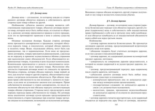 182
Раздел IV. Отдельные виды обязательств
§ 8. Договор мены
Договор мены — соглашение, по которому каждая из сторон
данного договора обязуется передать в собственность другой
стороны один товар в обмен на другой.
Особенности: субъекты данного договора являются соб-
ственниками передаваемого товара; объектом договора являет-
ся товар, которым могут быть любые вещи, не изъятые из оборо-
та; к данному договору применяются правила о купле-продаже,
если это не противоречит правилам о мене и самому существу
мены.
Основные положения договора. Каждая сторона договора
мены признается одновременно и продавцом, который обязу-
ется передать товар, и покупателем, который обязан принять
и оплатить товар. Вещи, подлежащие обмену, могут быть как
равноценные, так и неравноценные. Если иное не предусмо-
трено договором, товары признаются равноценными, а расходы
на их передачу и принятие осуществляются обеими сторонами
при выполнении своих обязанностей. Если обмениваются не-
равноценные товары, то разница в цене подлежит компенсации.
Компенсация производится в деньгах и выплачивается непо-
средственно до или после передачи товара. Исполнение обя-
зательств сторонами договора может не совпадать по времени.
Интересы стороны, которая обязана передать товар первой до
того, как получит товар от другой стороны, обеспечиваются нор-
мами о встречном исполнении обязательств. При обмене това-
рами право собственности на них возникает с момента их пере-
дачи, если иное не установлено законом или договором. Право
собственности возникает у сторон одновременно, но после ис-
полнения обязательств они обязаны передать соответствующие
товары обеими сторонами. Стороны могут предусмотреть иной
порядок перехода права собственности на товары. По договору
мены аналогично договору купли-продажи предусматривается
ответственность сторон (продавца) при изъятии товара третьи-
ми лицами по основаниям, возникшим до исполнения договора.
183
Глава 10. Передача имущества в собственность
Виновная сторона обязана возвратить другой стороне получен-
ный от нее товар и возместить понесенные убытки.
§ 9. Договор дарения
Договор дарения — договор, по которому одна сторона (дари-
тель) безвозмездно передает или обязуется передать другой сто-
роне (одаряемому) вещь в собственность либо имущественное
право (требование) к себе или к третьему лицу либо освобожда-
ет или обязуется освободить ее от имущественной обязанности
перед собой или перед третьим лицом.
Особенности:
•договор дарения является безвозмездным. Не признается
договором дарения договор, предусматривающий встреченную
передачу вещи или права;
•обещание подарить будет считаться договором дарения,
если оно сделано в письменной форме;
•договор дарения, не содержащий указания на конкретный
предмет дарения, ничтожен;
•доверенность на совершение дарения представителем, в
которой не назван одаряемый и не указан предмет дарения, ни-
чтожна;
•договор, предусматривающий передачу дара одаряемому
после смерти дарителя, ничтожен;
•субъектами данного договора могут быть любые лица.
Ограничения существует в отношении:
– коммерческих юридических лиц: не допускается даре-
ние между коммерческими организациями;
– государственных служащих: не допускается дарение в
связи с их должностным положением;
– малолетних, граждан, признанных недееспособными:
не допускается дарение от их имени их законными пред-
ставителями;
•договор дарения считается расторгнутым, если одаряемый
откажется до передачи ему дара. Отказ от договора, заключен-
Copyright ОАО «ЦКБ «БИБКОМ» & ООО «Aгентство Kнига-Cервис»
 