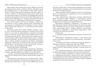 188
Раздел IV. Отдельные виды обязательств
Выкуп ренты. Плательщик ренты может прекратить выплату
постоянной ренты путем ее выкупа. Однако договором может
быть предусмотрено, что такое право не может быть осущест-
влено в течение жизни получателя ренты или иного срока, но
не более тридцати лет. При осуществлении своего права выку-
па плательщик должен за три месяца до прекращения выплаты
письменно предупредить об этом получателя. Обязательство по
выплате ренты прекращается с момента получения всей суммы
выкупа получателем. Цена выкупа определяется договором.
Если такое условие отсутствует в договоре, то выкуп осу-
ществляется по цене, равной годовой сумме подлежащей вы-
плате ренты: если имущество было передано за плату; наряду с
ценой переданного имущества — если имущество было переда-
но бесплатно.
Получатель ренты имеет право требовать выкупа в случа-
ях, если: плательщик ренты просрочил ее выплату более чем на
один год, если иное не предусмотрено договором постоянной
ренты; плательщик ренты нарушил свои обязательства по обе-
спечению выплаты ренты; плательщик ренты признан непла-
тежеспособным либо возникли иные обстоятельства, очевидно
свидетельствующие, что рента не будет выплачиваться им в раз-
мере и в сроки, которые установлены договором; недвижимое
имущество, переданное под выплату ренты, поступило в общую
собственность или разделено между несколькими лицами; в
других случаях, предусмотренных договором.
Пожизненная рента. Особенности:
•устанавливается на период жизни гражданина, передавше-
го имущество, либо указанного им гражданина, либо нескольких
граждан, имеющих равные доли в праве на получение ренты;
•договор, устанавливающий пожизненную ренту в пользу
гражданина, который умер к моменту заключения договора, ни-
чтожен;
•размер ренты определяется как денежная сумма, перио-
дически выплачиваемая в течение всей жизни получателя. Раз-
мер выплаты должен быть не менее одного МРОТ, при этом он
Глава 10. Передача имущества в собственность
подлежит индексации с учетом уровня инфляции. Если иное не
предусмотрено договором, рента выплачивается по окончании
каждого календарного месяца;
•риск случайной гибели имущества лежит на плательщике
ренты. Его обязательства сохраняются на тех же условиях даже
при гибели имущества;
•при существенном нарушении договора пожизненной
ренты получатель вправе требовать от плательщика: выкупа
ренты; возврата квартиры, жилого дома или иного переданного
имущества, если они были отчуждены бесплатно.
Пожизненное содержание с иждивением — по данному дого-
вору гражданин передает принадлежащие ему жилой дом, квар-
тиру, земельный участок или иную недвижимость в собствен-
ность плательщика ренты, который обязуется осуществлять
пожизненное содержание с иждивением гражданина и (или)
указанного им третьего лица (лиц).
Особенности:
•к данному договору применяются правила о пожизненной
ренте;
•Обязанность содержания включает в себя обеспечение
жильем, питанием, одеждой, уход за гражданином, оплату риту-
альных услуг;
•в договоре должна быть определена стоимость объема со-
держания, которая не может быть менее двух МРОТ;
•предоставление содержания может быть заменено по до-
говору выплатой определенных платежей в течение жизни по-
лучателя;
•для отчуждения имущества, принадлежащего плательщику
на праве собственности, требуется согласие получателя ренты;
•данный договор прекращается: смертью получателя рен-
ты; требованием получателя о выкупе ренты либо о расторже-
нии договора при существенном нарушении плательщиком сво-
их обязательств. В этом случае плательщик не вправе требовать
компенсации понесенных расходов.
Copyright ОАО «ЦКБ «БИБКОМ» & ООО «Aгентство Kнига-Cервис»
 