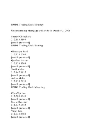 RMBS Trading Desk Strategy
Understanding Mortgage Dollar Rolls October 2, 2006
Sharad Chaudhary
212.583.8199
[email protected]
RMBS Trading Desk Strategy
Ohmsatya Ravi
212.933.2006
[email protected]
Qumber Hassan
212.933.3308
[email protected]
Sunil Yadav
212.847.6817
[email protected]
Ankur Mehta
212.933.2950
[email protected]
RMBS Trading Desk Modeling
ChunNip Lee
212.583.8040
[email protected]
Marat Rvachev
212.847.6632
[email protected]
Vipul Jain
212.933.3309
[email protected]
 