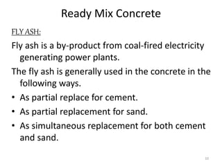 Ready Mix Concrete
FLY ASH:
Fly ash is a by-product from coal-fired electricity
generating power plants.
The fly ash is generally used in the concrete in the
following ways.
• As partial replace for cement.
• As partial replacement for sand.
• As simultaneous replacement for both cement
and sand.
10
 