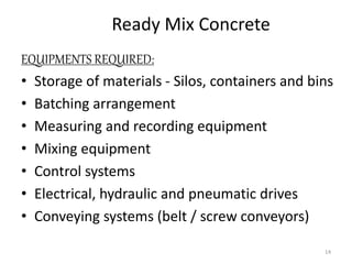 Ready Mix Concrete
EQUIPMENTS REQUIRED:
• Storage of materials - Silos, containers and bins
• Batching arrangement
• Measuring and recording equipment
• Mixing equipment
• Control systems
• Electrical, hydraulic and pneumatic drives
• Conveying systems (belt / screw conveyors)
14
 