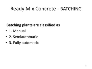 Ready Mix Concrete - BATCHING
Batching plants are classified as
• 1. Manual
• 2. Semiautomatic
• 3. Fully automatic
16
 
