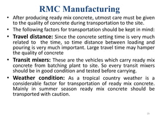 RMC Manufacturing
• After producing ready mix concrete, utmost care must be given
to the quality of concrete during transportation to the site.
• The following factors for transportation should be kept in mind:
• Travel distance: Since the concrete setting time is very much
related to the time, so time distance between loading and
pouring is very much important. Large travel time may hamper
the quality of concrete
• Transit mixers: These are the vehicles which carry ready mix
concrete from batching plant to site. So every transit mixers
should be in good condition and tested before carrying.
• Weather condition: As a tropical country weather is a
considerable factor for transportation of ready mix concrete.
Mainly in summer season ready mix concrete should be
transported with caution.
19
 