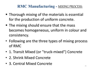 RMC Manufacturing - MIXING PROCESS:
 Thorough mixing of the materials is essential
for the production of uniform concrete.
 The mixing should ensure that the mass
becomes homogeneous, uniform in colour and
consistency.
• Following are the three types of mixing process
of RMC
• 1. Transit Mixed (or "truck-mixed") Concrete
• 2. Shrink Mixed Concrete
• 3. Central Mixed Concrete 21
 