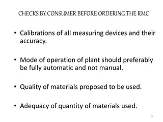 CHECKS BY CONSUMER BEFORE ORDERING THE RMC
• Calibrations of all measuring devices and their
accuracy.
• Mode of operation of plant should preferably
be fully automatic and not manual.
• Quality of materials proposed to be used.
• Adequacy of quantity of materials used.
25
 