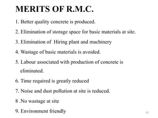 MERITS OF R.M.C.
1. Better quality concrete is produced.
2. Elimination of storage space for basic materials at site.
3. Elimination of Hiring plant and machinery
4. Wastage of basic materials is avoided.
5. Labour associated with production of concrete is
eliminated.
6. Time required is greatly reduced
7. Noise and dust pollution at site is reduced.
8 .No wastage at site
9. Environment friendly 27
 