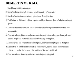 DEMERITS OF R.M.C.
1. Need huge initial investment.
2. Not affordable for small projects (small quantity of concrete)
3. Needs effective transportation system from R.M.C to site.
4. Traffic jam or failure of vehicle creates problem if proper dose of admixture is not
given.
5. Labours should be ready on site to cast the concrete in position to vibrate it and
compact it.
6. Concrete's limited time span between mixing and going-off means that ready-mix
should be placed within 90 minutes of batching at the plant.
7.The materials are batched at a central plant, and the mixing begins at that plant
8.Generation of additional road traffic; furthermore, access roads, and site access
have to be able to carry the weight of the truck and load.
9.Concrete's limited time span between mixing and going-off
45
 