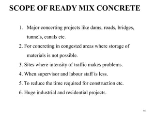 SCOPE OF READY MIX CONCRETE
1. Major concerting projects like dams, roads, bridges,
tunnels, canals etc.
2. For concreting in congested areas where storage of
materials is not possible.
3. Sites where intensity of traffic makes problems.
4. When supervisor and labour staff is less.
5. To reduce the time required for construction etc.
6. Huge industrial and residential projects.
46
 