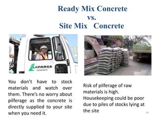 Ready Mix Concrete
vs.
Site Mix Concrete
You don’t have to stock
materials and watch over
them. There’s no worry about
pilferage as the concrete is
directly supplied to your site
when you need it.
Risk of pilferage of raw
materials is high.
Housekeeping could be poor
due to piles of stocks lying at
the site 34
 