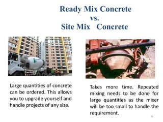 Ready Mix Concrete
vs.
Site Mix Concrete
Large quantities of concrete
can be ordered. This allows
you to upgrade yourself and
handle projects of any size.
Takes more time. Repeated
mixing needs to be done for
large quantities as the mixer
will be too small to handle the
requirement. 36
 