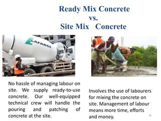 Ready Mix Concrete
vs.
Site Mix Concrete
No hassle of managing labour on
site. We supply ready-to-use
concrete. Our well-equipped
technical crew will handle the
pouring and patching of
concrete at the site.
Involves the use of labourers
for mixing the concrete on
site. Management of labour
means more time, efforts
and money. 38
 
