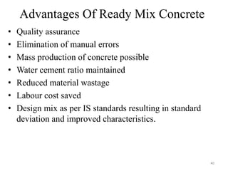 Advantages Of Ready Mix Concrete
• Quality assurance
• Elimination of manual errors
• Mass production of concrete possible
• Water cement ratio maintained
• Reduced material wastage
• Labour cost saved
• Design mix as per IS standards resulting in standard
deviation and improved characteristics.
40
 