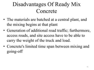 Disadvantages Of Ready Mix
Concrete
• The materials are batched at a central plant, and
the mixing begins at that plant
• Generation of additional road traffic; furthermore,
access roads, and site access have to be able to
carry the weight of the truck and load.
• Concrete's limited time span between mixing and
going-off
41
 